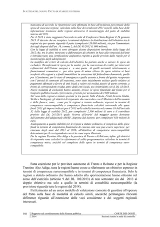 IN ATTESA DEL NUOVO PATTO DI STABILITÀ INTERNO
Rapporto sul coordinamento della finanza pubblica CORTE DEI CONTI
2014 Sezioni riunite in sede di controllo
186
mancanza di accordo, la ripartizione sarà effettuata in base all'incidenza percentuale della
spesa di ciascuna regione, calcolata sulla base dei rendiconti 2011 nonché sulla base delle
informazioni trasmesse dalle regioni attraverso il monitoraggio del patto di stabilità
interno del 2011.
Per il 2013 è stato raggiunto l'accordo in sede di Conferenza Stato-Regioni il 24 gennaio
2013. Il decreto che ne recepisce i contenuti definisce la distribuzione dell’obiettivo tra le
regioni sia per quanto riguarda il patto (complessivi 20.090 milioni), sia per l'ammontare
dei tagli disposti dall'art. 16, comma 2, del DL 95/2012 (1.000 milioni).
Con la legge di stabilità si sono abrogate alcune disposizioni introdotte dalla legge del
2012 che, tra le altre, miravano a differenziare gli obiettivi in base alla virtuosità dell'ente
e introducevano una certificazione aggiuntiva rispetto a quelle previste dalle regole per il
monitoraggio degli adempimenti
La modifica dei criteri di calcolo dell’obiettivo ha portato anche a variare le spese da
escludere. Riconfermate le spese per la sanità, per la concessione di crediti, per interventi
cofinanziati dall’Unione europea e a una quota di quelli nazionali relativamente a
finanziamenti comunitari e per altre spese di minor rilievo (le spese relative ai beni
trasferiti alle regioni e a fondi immobiliari in attuazione del federalismo demaniale, quelle
per i Censimenti, per lo stato di emergenza e quelle assunte a fronte del gettito recuperato
con l’attività di contrasto all’evasione), sono state inizialmente escluse quelle relative ai
pagamenti effettuati a favore di enti locali a valere sui residui passivi di parte corrente, a
fronte di corrispondenti residui attivi degli enti locali, poi reintrodotti con il DL 35/2013.
Nuove modalità di esclusioni hanno assunto, invece, le spese finanziate dal fondo per il
trasporto pubblico locale e ferroviario, previste per un massimo di 1.600 milioni.
Nel caso delle regioni a statuto speciale (e tra queste Valle d'Aosta, Friuli-Venezia Giulia,
Sicilia e Sardegna), gli obiettivi di risparmio, da concordare con il Ministero dell'economia
e delle finanze, sono, come per le regioni a statuto ordinario, espressi in termini di
competenza euro-compatibile e competenza finanziaria calcolati sottraendo alle spese
finali 2011 gli importi indicati per il 2013 nella tabella inserita nel comma 10 dell'articolo
32 della legge di stabilità 2012, per complessivi 2.500 milioni di euro e il contributo
previsto dal DL 201/2011 quale 'riserva all'erario' del maggior gettito derivante
dall'aumento dell'addizionale IRPEF, disposta dal decreto, per complessivi 920 milioni di
euro.
Analogamente a quanto stabilito per le regioni a statuto ordinario, il complesso delle spese
finali in termini di competenza finanziaria di ciascun ente non può essere superiore, per
ciascuno degli anni dal 2013 al 2016, all'obiettivo di competenza euro-compatibile
determinato per il corrispondente esercizio come sopra illustrato.
Per la regione Trentino Alto Adige e le province di Trento e di Bolzano, infine, gli obiettivi
di risparmio sono calcolati in riferimento al saldo programmatico calcolato in termini di
competenza mista, anziché sul complesso delle spese in termini di competenza euro-
compatibile.
Fatta eccezione per le province autonome di Trento e Bolzano e per la Regione
Trentino Alto Adige, tutte le regioni hanno avuto a riferimento un obiettivo espresso in
termini di competenza eurocompatibile e in termini di competenza finanziaria. Solo le
regioni a statuto ordinario che hanno aderito alla sperimentazione hanno ottenuto nel
corso dell’esercizio (articolo 9 del DL 102/2013) di non sottostare sin dal 2013 al
doppio obiettivo ma solo a quello in termini di contabilità eurocompatibile (la
previsione riguarda tutte le regioni dal 2014).
Il riferimento ad un unico modello di valutazione consente di guardare all’operare
del Patto sulla base di modalità di calcolo simili, ancorchè permangano rilevanti
differenze riguardo all’estensione delle voci considerate e dei soggetti regionali
interessati.
 