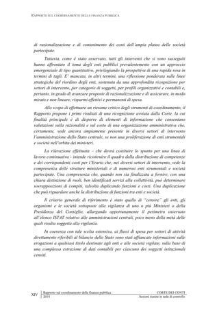 RAPPORTO SUL COORDINAMENTO DELLA FINANZA PUBBLICA
XIV
Rapporto sul coordinamento della finanza pubblica CORTE DEI CONTI
2014 Sezioni riunite in sede di controllo
di razionalizzazione e di contenimento dei costi dell’ampia platea delle società
partecipate.
Tuttavia, come è stato osservato, tutti gli interventi che si sono susseguiti
hanno affrontato il tema degli enti pubblici prevalentemente con un approccio
emergenziale di tipo quantitativo, privilegiando la prospettiva di una rapida resa in
termini di tagli. E’ mancata, in altri termini, una riflessione ponderata sulle linee
strategiche del riordino degli enti, sostenuta da una approfondita ricognizione per
settori di intervento, per categorie di soggetti, per profili organizzativi e contabili e,
pertanto, in grado di avanzare proposte di razionalizzazione e di assicurare, in modo
mirato e non lineare, risparmi effettivi e permanenti di spesa.
Allo scopo di effettuare un riesame critico degli strumenti di coordinamento, il
Rapporto propone i primi risultati di una ricognizione avviata dalla Corte, la cui
finalità principale è di disporre di elementi di informazione che consentano
valutazioni sulla razionalità e sul costo di una organizzazione amministrativa che,
certamente, vede ancora ampiamente presente in diversi settori di intervento
l’amministrazione dello Stato centrale, se non una proliferazione di enti strumentali
e società nell’orbita dei ministeri.
La rilevazione effettuata – che dovrà costituire lo spunto per una linea di
lavoro continuativa - intende ricostruire il quadro della distribuzione di competenze
e dei corrispondenti costi per l’Erario che, nei diversi settori di intervento, vede la
compresenza delle strutture ministeriali e di numerosi enti strumentali e società
partecipate. Una compresenza che, quando non sia finalizzata a fornire, con una
chiara distinzione di ruoli, ben identificati servizi alla collettività, può determinare
sovrapposizioni di compiti, talvolta duplicando funzioni e costi. Una duplicazione
che può riguardare anche la distribuzione di funzioni tra enti e società.
Il criterio generale di riferimento è stato quello di “censire” gli enti, gli
organismi e le società sottoposte alla vigilanza di uno o più Ministeri o della
Presidenza del Consiglio, allargando opportunamente il perimetro osservato
all’elenco ISTAT relativo alle amministrazioni centrali, poco meno della metà delle
quali risulta soggetta alla vigilanza.
In coerenza con tale scelta estensiva, ai flussi di spesa per settori di attività
direttamente riferibili al bilancio dello Stato sono stati affiancate informazioni sulle
erogazioni a qualsiasi titolo destinate agli enti e alle società vigilate, sulla base di
una complessa estrazione di dati contabili per ciascuno dei soggetti istituzionali
censiti.
 