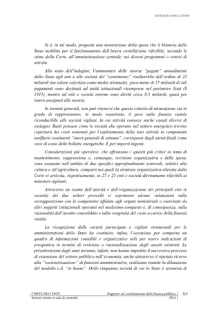 SINTESI E CONCLUSIONI
CORTE DEI CONTI Rapporto sul coordinamento della finanza pubblica XV
Sezioni riunite in sede di controllo 2014
Si è, in tal modo, proposta una misurazione della spesa che il bilancio dello
Stato mobilita per il funzionamento dell’intera costellazione riferibile, secondo le
stime della Corte, all’amministrazione centrale, nei diversi programmi o settori di
attività.
Allo stato dell’indagine, l’ammontare delle risorse “pagate” annualmente
dallo Stato agli enti e alle società del “censimento” risulterebbe dell’ordine di 25
miliardi (un valore calcolato come media triennale): poco meno di 17 miliardi di tali
pagamenti sono destinati ad unità istituzionali ricomprese nel perimetro Istat (S
1311), mentre ad enti e società esterne sono diretti circa 8,5 miliardi, quasi per
intero assegnati alle società.
In termini generali, non può ritenersi che questo criterio di misurazione sia in
grado di rappresentare, in modo esauriente, il peso sulla finanza statale
riconducibile alle società vigilate, la cui attività conosce anche canali diversi di
sostegno. Basti pensare come le società che operano nel settore energetico trovino
copertura dei costi sostenuti per l’espletamento della loro attività in componenti
tariffarie costituenti “oneri generali di sistema”, corrisposte dagli utenti finali come
voce di costo delle bollette energetiche. E per importi ingenti.
Considerazioni più operative, che affrontano i quesiti più critici in tema di
mantenimento, soppressione o, comunque, revisione organizzativa e della spesa,
sono avanzate nell’ambito di due specifici approfondimenti settoriali, relativi alla
cultura e all’agricoltura, comparti nei quali la struttura organizzativa rilevata dalla
Corte si articola, rispettivamente, in 27 e 25 enti e società direttamente riferibili ai
ministeri vigilanti.
Attraverso un esame dell’attività e dell’organizzazione dei principali enti (e
società) dei due settori prescelti si esprimono alcune valutazioni sulla
sovrapposizione con le competenze affidate agli organi ministeriali o esercitate da
altri soggetti istituzionali operanti nel medesimo comparto e, di conseguenza, sulla
razionalità dell’assetto consolidato e sulla congruità del costo a carico della finanza
statale.
La ricognizione delle società partecipate e vigilate strumentali per le
amministrazioni dello Stato ha costituito, infine, l’occasione per comporre un
quadro di informazioni contabili e organizzative utili per trarre indicazioni di
prospettiva in termini di revisione o razionalizzazione degli assetti esistenti. Le
privatizzazioni degli anni novanta, infatti, non hanno impedito il successivo processo
di estensione del settore pubblico nell’economia, anche attraverso il ripetuto ricorso
alla “societarizzazione” di funzioni amministrative, realizzata tramite la dilatazione
del modello c.d. “in house”. Delle cinquanta società di cui lo Stato è azionista di
 