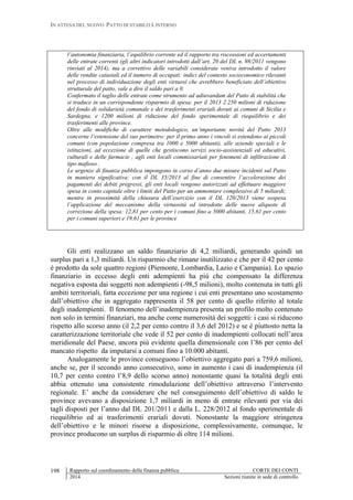 IN ATTESA DEL NUOVO PATTO DI STABILITÀ INTERNO
Rapporto sul coordinamento della finanza pubblica CORTE DEI CONTI
2014 Sezioni riunite in sede di controllo
198
l’autonomia finanziaria, l’equilibrio corrente ed il rapporto tra riscossioni ed accertamenti
delle entrate correnti (gli altri indicatori introdotti dall’art. 20 del DL n. 98/2011 vengono
rinviati al 2014), ma a correttivo delle variabili considerate veniva introdotto il valore
delle rendite catastali ed il numero di occupati: indici del contesto socieconomico rilevanti
nel processo di individuazione degli enti virtuosi che avrebbero beneficiato dell’obiettivo
strutturale del patto, vale a dire il saldo pari a 0.
Confermato il taglio delle entrate come strumento ad adiuvandum del Patto di stabilità che
si traduce in un corrispondente risparmio di spesa: per il 2013 2.250 milioni di riduzione
del fondo di solidarietà comunale e dei trasferimenti erariali dovuti ai comuni di Sicilia e
Sardegna, e 1200 milioni di riduzione del fondo sperimentale di riequilibrio e dei
trasferimenti alle province.
Oltre alle modifiche di carattere metodologico, un’importante novità del Patto 2013
concerne l’estensione del suo perimetro: per il primo anno i vincoli si estendono ai piccoli
comuni (con popolazione compresa tra 1000 e 5000 abitanti), alle aziende speciali e le
istituzioni, ad eccezione di quelle che gestiscono servizi socio-assistenziali ed educativi,
culturali e delle farmacie , agli enti locali commissariati per fenomeni di infiltrazione di
tipo mafioso .
Le urgenze di finanza pubblica impongono in corso d’anno due misure incidenti sul Patto
in maniera significativa: con il DL 35/2013 al fine di consentire l’accelerazione dei
pagamenti dei debiti pregressi, gli enti locali vengono autorizzati ad effettuare maggiore
spesa in conto capitale oltre i limiti del Patto per un ammontare complessivo di 5 miliardi;
mentre in prossimità della chiusura dell’esercizio con il DL 120/2013 viene sospesa
l’applicazione del meccanismo della virtuosità ed introdotte delle nuove aliquote di
correzione della spesa: 12,81 per cento per i comuni fino a 5000 abitanti, 15,61 per cento
per i comuni superiori e 19,61 per le province
Gli enti realizzano un saldo finanziario di 4,2 miliardi, generando quindi un
surplus pari a 1,3 miliardi. Un risparmio che rimane inutilizzato e che per il 42 per cento
è prodotto da sole quattro regioni (Piemonte, Lombardia, Lazio e Campania). Lo spazio
finanziario in eccesso degli enti adempienti ha più che compensato la differenza
negativa esposta dai soggetti non adempienti (-98,5 milioni), molto contenuta in tutti gli
ambiti territoriali, fatta eccezione per una regione i cui enti presentano uno scostamento
dall’obiettivo che in aggregato rappresenta il 58 per cento di quello riferito al totale
degli inadempienti. Il fenomeno dell’inadempienza presenta un profilo molto contenuto
non solo in termini finanziari, ma anche come numerosità dei soggetti: i casi si riducono
rispetto allo scorso anno (il 2,2 per cento contro il 3,6 del 2012) e se è piuttosto netta la
caratterizzazione territoriale che vede il 52 per cento di inadempienti collocati nell’area
meridionale del Paese, ancora più evidente quella dimensionale con l’86 per cento del
mancato rispetto da imputarsi a comuni fino a 10.000 abitanti.
Analogamente le province conseguono l’obiettivo aggregato pari a 759,6 milioni,
anche se, per il secondo anno consecutivo, sono in aumento i casi di inadempienza (il
10,7 per cento contro l’8,9 dello scorso anno) nonostante quasi la totalità degli enti
abbia ottenuto una consistente rimodulazione dell’obiettivo attraverso l’intervento
regionale. E’ anche da considerare che nel conseguimento dell’obiettivo di saldo le
province avevano a disposizione 1,7 miliardi in meno di entrate rilevanti per via dei
tagli disposti per l’anno dal DL 201/2011 e dalla L. 228/2012 al fondo sperimentale di
riequilibrio ed ai trasferimenti erariali dovuti. Nonostante la maggiore stringenza
dell’obiettivo e le minori risorse a disposizione, complessivamente, comunque, le
province producono un surplus di risparmio di oltre 114 milioni.
 