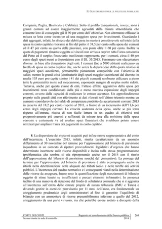 II. GLI STRUMENTI PER LE POLITICHE PUBBLICHE
CORTE DEI CONTI Rapporto sul coordinamento della finanza pubblica
Sezioni riunite in sede di controllo 2014
203
Campania, Puglia, Basilicata e Calabria). Sotto il profilo dimensionale, invece, sono i
grandi comuni ad essere maggiormente agevolati dalla misura straordinaria che
consente loro di conseguire già il 90 per cento dell’obiettivo. Non altrettanto efficace la
misura se letta come incentivo ad una maggiore spesa per investimenti. Guardando i
dati aggregati, infatti, lo sblocco dei debiti pesa in maniera considerevole sul totale della
spesa in conto capitale rilevante ai fini del patto: il 38,5 per cento sulla spesa dei comuni
ed il 47 per cento su quella delle province, con punte oltre il 60 per cento. Inoltre la
quota di pagamenti rimasta soggetta ai vincoli non arriva a coprire tutta l’area consentita
dal Patto ed il surplus finanziario inutilizzato rappresenta, per i comuni, circa il 40 per
cento degli spazi messi a disposizione con il DL 35/2013. Fenomeno con sfaccettature
diverse in base alla dimensione degli enti. I comuni fino a 5000 abitanti realizzano un
livello di spesa in conto capitale che, anche senza la depurazione della quota relativa ai
maggiori spazi autorizzati, permarrebbe pienamente compatibile con l’obiettivo di
saldo; mentre le grandi città (destinatarie degli spazi maggiori autorizzati dal decreto: in
media 103 euro pro capite contro i 41 dei piccoli comuni) sembrano utilizzare a pieno
tutte le potenzialità insite nel meccanismo, esponendo margini di surplus molto ridotti.
Tuttavia, anche per questa classe di enti, l’atteso effetto aggiuntivo della spesa per
investimenti resta condizionato dalla più o meno marcata espansione degli impegni
correnti, ovvero dalla capacità di realizzare le entrate accertate. Un approfondimento
proprio sulle grandi città con riferimento ai dati rilevati nell’ultimo triennio mostra un
aumento considerevole del saldo di competenza prodotto da accertamenti correnti 2013
in crescita del 18,2 per cento rispetto al 2011, a fronte di un incremento dell’11,6 per
cento degli impegni correnti. La crescita sostenuta della spesa, anche se più lenta
rispetto all’entrata, risulta di non facile lettura in un quadro di obiettivi resi
progressivamente più onerosi e rafforzati da misure tese alla revisione della spesa
corrente e certamente va ad erodere spazi finanziari che avrebbero potuto essere
utilizzati per ampliare l’area dei pagamenti in conto capitale.
8. La dispersione dei risparmi acquisiti può infine essere rappresentativa del costo
dell’incertezza. L’esercizio 2013, infatti, risulta caratterizzato da un anomalo
differimento al 30 novembre del termine per l’approvazione del bilancio di previsione
inquadrato in un contesto di ripetuti provvedimenti legislativi d’urgenza che hanno
determinato incertezze sulle risorse disponibili e inciso sulla stessa programmazione
(problematica che sembra si stia riproponendo anche per il 2014 con il rinvio
dell’approvazione del bilancio di previsione nonché del consuntivo). La proroga del
termine per l’approvazione del bilancio di previsione è stata accompagnata anche da
ritardi nella determinazione delle aliquote dei tributi locali e delle tariffe dei servizi
pubblici. L’incertezza del quadro normativo e i conseguenti ritardi nella determinazione
delle risorse da assegnare, hanno reso la quantificazione degli stanziamenti di bilancio
oggetto di stime basate su insufficienti e precari elementi informativi. In presenza
inoltre di una manovra di riduzione del fondo di solidarietà comunale che si è aggiunta
all’incertezza sull’entità delle entrate proprie di natura tributaria (IMU e Tares) e
dovendo gestire in esercizio provvisorio per 11 mesi dell’anno, era fondamentale un
atteggiamento prudenziale degli amministratori al fine di garantire l’equilibrio di
bilancio con un ammontare di risorse presumibilmente inferiore a quello del 2012,
atteggiamento da una parte virtuoso, ma che potrebbe essere andato a discapito della
 