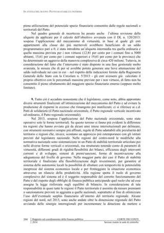 IN ATTESA DEL NUOVO PATTO DI STABILITÀ INTERNO
Rapporto sul coordinamento della finanza pubblica CORTE DEI CONTI
2014 Sezioni riunite in sede di controllo
204
piena utilizzazione del potenziale spazio finanziario consentito dalle regole nazionali e
territoriali del Patto.
Nel quadro generale di incertezza ha pesato anche l’ultima revisione delle
aliquote da applicare per il calcolo dell’obiettivo avvenuta con il DL n. 120/2013:
sospesa l’applicazione del meccanismo di virtuosità, in base al quale gli enti
appartenenti alla classe dei più meritevoli avrebbero beneficiato di un saldo
programmatico pari a 0, è stata introdotta un’aliquota intermedia tra quella ordinaria e
quella massima prevista per i non virtuosi (12,81 per cento per i comuni fino a 5000
abitanti, 15,61 per cento per i comuni superiori e 19,61 per cento per le province) che
ha determinato un aggravio della manovra complessiva di circa 420 milioni. Tuttavia, in
considerazione del fatto che l’intervento è stato disposto in una fase gestionale molto
avanzata, la misura che di per sé avrebbe potuto generare una lieve attenuazione del
saldo individuale nei casi in cui – nel rispetto delle indicazioni fornite dalla Ragioneria
Generale dello Stato con la Circolare n. 5/2013 - gli enti avessero già calcolato il
proprio obiettivo con le percentuali massime previste per i non virtuosi, di fatto non ha
consentito il pieno sfruttamento del maggiore spazio finanziario emerso (seppure molto
limitato).
9. Tutto ciò è accaduto nonostante che il legislatore, come noto, abbia approntato
diversi strumenti finalizzati all’ottimizzazione del meccanismo del Patto e ad evitare la
produzione di risparmi in eccesso che rimangono poi inutilizzati; ci si riferisce ai c.d.
Patti di solidarietà (il Patto nazionale orizzontale, il Patto regionale verticale incentivato
ed ordinario, il Patto regionale orizzontale).
Nel 2013, sospesa l’applicazione del Patto nazionale orizzontale, sono state
operative solo le forme territoriali. Su questo terreno si fanno più evidenti le differenze
tra regioni che hanno avviato già da alcuni anni intese interisituzionali per delineare,
con strumenti normativi sempre più affinati, regole di Patto adattabili alle peculiarità del
territorio e regioni che, invece, scontano un approccio più estemporaneo con gli istituti
previsti dal legislatore nazionale. Nelle regioni del centro-nord le modifiche alla
normativa nazionale sono sistematizzate in un Patto di stabilità territoriale articolato poi
nelle diverse forme verticali e orizzontali, ma strutturato tenendo conto di parametri di
virtuosità, differenti gradi di rigidità/flessibilità dei bilanci, efficienza degli interventi
correnti e di sviluppo, sistemi di premi/sanzioni, forme di incentivazione alla
adeguatezza del livello di governo. Nella maggior parte dei casi il Patto di stabilità
territoriale è finalizzato alla flessibilizzazione degli investimenti, per garantire al
sistema delle autonomie locali la possibilità di sfruttare con tempestività le potenzialità
inespresse dal sistema economico locale e per fronteggiare la situazione economica
attraverso un rilancio della produttività. Alla regione spetta il ruolo di governo
complessivo del sistema ed è il soggetto responsabile del corretto funzionamento del
Patto e del rispetto degli obblighi di finanza pubblica anticipando quel ruolo che ad esse
assegna la legge rinforzata sugli equilibri di bilancio. In considerazione di tale
responsabilità in quasi tutte le regioni il Patto territoriale è assistito da misure premianti
o sanzionatorie previste in aggiunta a quelle nazionali, soprattutto al fine di ottimizzare
l’uso dell’eventuale surplus finanziario all’interno del territorio regionale. Alcune
regioni del nord, nel 2013, sono anche andate oltre la dimensione regionale del Patto
avviando delle sinergie interregionali per incrementare la dotazione da mettere a
 