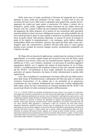 IN ATTESA DEL NUOVO PATTO DI STABILITÀ INTERNO
Rapporto sul coordinamento della finanza pubblica CORTE DEI CONTI
2014 Sezioni riunite in sede di controllo
210
Nello stesso arco di tempo considerato la flessione dei pagamenti per la stessa
tipologia di spesa risulta più contenuta (-24 per cento) in quasi tutte le aree (ad
eccezione del nord ovest e delle isole) e soprattutto nelle grandi città, essendo elevati i
pagamenti dei residui per opere giunte a conclusione. Ciò induce a ritenere che in
prospettiva, quindi, anche i pagamenti saranno interessati da una caduta ancora più
marcata visto che, esaurito l’effetto dei provvedimenti straordinari per l’accelerazione
del pagamento dei debiti pregressi ed in assenza di una sostituzione delle precedenti
situazioni debitorie estinte con nuove obbligazioni assunte, sarà molto probabile che nel
breve-medio periodo la spesa in conto capitale si attesterà su un profilo decisamente più
basso di quello attuale. Sarà pertanto importante, in assenza di misure di sostegno in
grado di far ripartire la programmazione e che comunque, anche laddove adottate,
produrrebbero effetti non immediati, ripensare alla regola del Patto onde evitare che i
maggiori spazi che continueranno a prodursi nell’area della spesa in conto capitale
possano essere occupati da crescenti impegni correnti, assolutamente compatibili con
l’obiettivo di saldo.
11. Dopo oltre un decennio di applicazione, caratterizzato da continue revisioni ed
aggiustamenti, si avvertono segnali sempre più ricorrenti di una crisi del Patto, regola
che sembrava aver trovato a fatica una sua sistematizzazione organica con la legge di
stabilità per il 2011, con l’obiettivo strutturale e la previsione di contributi aggiuntivi
annualmente definiti, con il supporto del sistema di premi/sanzioni di cui al D.lgs.
149/2011 e la differenziazione del contributo richiesto in base alla virtuosità introdotta
dal DL 98/2011. Un’architettura in breve tempo indebolita da eccezioni, casistiche
particolari ed urgenze finanziarie che hanno di molto ridimensionato la portata della
regola fiscale.
Così, oltre ai problemi di coordinamento che hanno affievolito gli effetti positivi
attesi dalle misure di flessibilizzazione e adattamento del Patto (dei quali si è tentata un
sommaria ricostruzione), c’è da valutare che si sta assistendo ad un progressivo
svuotamento dei suoi contenuti fondamentali che costituivano corollari indispensabili
della regola: primo fra tutti il meccanismo di virtuosità introdotto dal DL 98/2011 che
ancorava gli obiettivi di saldo ai principi di equità e differenziazione.
L’art. 2, c. 2 del DL 98/2011 ha introdotto la distinzione tra enti virtuosi e non virtuosi. La virtuosità o
meno degli enti territoriali è determinata ai sensi del comma 428 della legge di stabilità per il 2013, sulla
base della valutazione ponderata di un numerus clausus di parametri: convergenza tra spesa storica e costi
e fabbisogni standard, rispetto del patto di stabilità interno, incidenza della spesa del personale sulla spesa
corrente dell'ente in relazione al numero dei dipendenti in rapporto alla popolazione residente, alle
funzioni svolte anche attraverso esternalizzazioni nonché all'ampiezza del territorio (tenendo conto del
suo valore all'inizio della legislatura o consiliatura e delle sue variazioni nel corso delle stesse),
autonomia finanziaria, equilibrio di parte corrente, tasso di copertura dei costi dei servizi a domanda
individuale per gli enti locali, rapporto tra gli introiti derivanti dall'effettiva partecipazione all'azione di
contrasto all'evasione fiscale e i tributi erariali, per le regioni, effettiva partecipazione degli enti locali
all'azione di contrasto all'evasione fiscale, rapporto tra le entrate di parte corrente riscosse e accertate,
operazione di dismissione di partecipazioni societarie nel rispetto della normativa vigente. Al fine di tener
conto della realtà socio-economica, i parametri di virtuosità sono corretti con i seguenti due indicatori: il
valore delle rendite catastali e il numero di occupati.
 