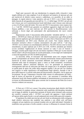 II. GLI STRUMENTI PER LE POLITICHE PUBBLICHE
CORTE DEI CONTI Rapporto sul coordinamento della finanza pubblica
Sezioni riunite in sede di controllo 2014
211
Negli anni successivi alla sua introduzione la categoria della virtuosità è stata
meglio definita ed è stato ampliato il set di indicatori nel tentativo di tipizzare gli enti
più meritevoli di obiettivi meno onerosi o addirittura, ove possibile, di un saldo in
pareggio; la regola tuttavia è stata operativa solo per il 2012 e con il limite imposto
dalla clausola di salvaguardia prevista dall’art. 31, c. 6 della legge 183/2011 per gli enti
non virtuosi, per cui le amministrazioni locali individuate come virtuose sono state pari
a circa il 6,29 per cento del totale. Nel corso del 2013 il meccanismo viene sospeso (art.
2, c. 5 del DL 120/2013) per garantire un contributo aggiuntivo degli enti locali alla
finanza pubblica e non sarà riattivato nel 2014 perché la flessibilizzazione verrà
utilizzata a favore degli enti partecipanti alla sperimentazione dei nuovi sistemi
contabili.
Depotenziato anche il meccanismo della premialità introdotto dall’art. 1, c. 122
della L. 220/2010 per ridurre gli obiettivi individuali in proporzione agli effetti prodotti
dalle sanzioni applicate agli enti inadempienti: di scarso rilievo finanziario nel 2013 e di
fatto abbandonato nel 2014 come illustrato più avanti. Non rimane indenne da
incursioni normative altresì il sistema sanzionatorio che pure nell’art. 7 del d.lgs.
149/2011 aveva ottenuto un consolidamento definitivo. Nel 2013 diverse sono le misure
straordinarie, in parte replicate per il 2014 con il DL 16/2014, introdotte per limitare
ovvero escludere l’applicazione di alcune sanzioni (si veda il caso di Venezia e
Chioggia, nonché quello degli enti che non hanno rispettato il Patto per via dei mancati
introiti relativi alla privatizzazione di società partecipate, ovvero degli enti inadempienti
a causa del pagamento nel 2012 di debiti pregressi).
La necessità, infine, di assicurare che determinate spese non vengano frenate
perché corrispondenti ad interessi delle comunità amministrate ritenuti particolarmente
meritevoli di tutela (situazioni eccezionali differenti ed ulteriori rispetto a quelle
rientranti nello stato di emergenza, spese a valere su fondi comunitari, investimenti
infrastrutturali, sblocco situazioni debitorie, ecc.) sta generando un progressivo
restringimento dell’area di intervento del Patto che sempre più si fa stringente proprio
su quella parte di spesa che soffre della maggiore rigidità e che per tale suo carattere
non reagisce in modo significativo all’inasprimento degli obiettivi, facendo sì che il
peso delle manovre si scarichi sulla parte più discrezionale e flessibile, cioè la spesa per
investimenti. Da qui l’importanza crescente delle misure di rafforzamento del Patto -
tagli di risorse ed interventi di spending review - per assicurare il contributo delle
autonomie locali alla finanza pubblica instradando le amministrazioni su un percorso di
revisione ed efficientamento della spesa corrente che lo strumento del Patto da sé non è
riuscito a indurre con successo.
Il Patto per il 2014 nei comuni. Una prima ricostruzione degli obiettivi del Patto
2014 consente di condurre alcune valutazioni sulle modifiche alla disciplina introdotte
con la legge di stabilità. In particolare permette di fornire primi elementi sulla coerenza
dei correttivi contenuti nella l. 147/2013 con quelli che appaiono i limiti attribuiti
all’operare della regola fiscale e con gli andamenti più recenti della spesa del comparto.
Il legislatore ha infatti previsto per gli enti locali un allentamento della stringenza
degli obiettivi attraverso due modalità: una esplicita e con effetti certi sull’intero
comparto ed una implicita con eventuali ricadute solo sui saldi individuali. Entrambe le
modifiche sono governate a livello centrale e ad esse si affiancano le consuete forme di
 