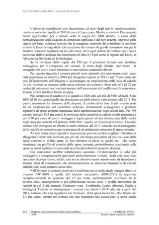 IN ATTESA DEL NUOVO PATTO DI STABILITÀ INTERNO
Rapporto sul coordinamento della finanza pubblica CORTE DEI CONTI
2014 Sezioni riunite in sede di controllo
214
L’obiettivo complessivo così determinato, al netto degli enti in sperimentazione,
risulta in aumento rispetto al 2013 di circa il 5 per cento. Mentre è scontato l’incremento
molto significativo per i comuni sotto la soglia dei 5000 abitanti, a causa della
normalizzazione della aliquota di correzione applicata e del loro recente ingresso nella
regola del Patto, colpisce tuttavia che la maggiore onerosità del contributo si confermi
in tutte le fasce demografiche (ad eccezione dei comuni di grandi dimensioni ma per la
drastica riduzione registrata da un solo ente), ed in ogni ambito territoriale con l’unica
eccezione della Campania (un incremento di oltre il 10 per cento si registra nel Lazio, in
Abruzzo, in Basilicata ed in Sardegna).
Se la revisione delle regole del PSI per il prossimo biennio non risultano
vantaggiose per il complesso dei comuni, la stima degli obiettivi individuali fa
emergere che dietro a tale fenomeno si nascondono andamenti diversi.
Per quanto riguarda i comuni piccoli (non aderenti alla sperimentazione) quasi
tutti presentano un obiettivo 2014 più stringente rispetto al 2013 e nel 77 per cento dei
casi all’incremento dell’aliquota si accompagna un ampliamento della base di calcolo
(in altri termini un aumento della spesa corrente nel triennio). Sono solo 619 (il 23 per
cento) gli enti penalizzati esclusivamente dall’incremento del coefficiente di correzione,
avendo invece ridotto il livello di spesa.
Più composito il quadro ove si guardi ai 1826 enti con più di 5000 abitanti. Sono
1030 (il 56 per cento) quelli che presentano un saldo obiettivo più oneroso del 2013. Per
questi, nonostante la riduzione delle aliquote, il cambio della base di riferimento porta
ad un innalzamento del contributo richiesto, direttamente conseguente a politiche
espansive di spesa corrente mantenute dalle amministrazioni negli ultimi anni. Per 796
comuni invece (43,5 per cento) la revisione delle modalità di calcolo risulta premiante e
per il 70 per cento di essi il vantaggio è legato giusto ad una diminuzione della media
degli impegni correnti nel periodo 2009-2011 rispetto al triennio precedente. I restanti
comuni che ottengono un obiettivo meno oneroso del 2013 riescono ad avvantaggiarsi
delle modifiche normative pur in presenza di un andamento crescente di spesa corrente.
Ad una prima analisi quindi il meccanismo previsto sembra cogliere l’obiettivo di
alleggerire l’intervento richiesto per gli enti che hanno proceduto ad una revisione della
spesa corrente e, d’altra parte, di non allentare la presa su quegli enti che hanno
mantenuto un profilo di crescita della spesa corrente, probabilmente scaricando sulla
spesa in conto capitale (ovvero sulle leva fiscale) obiettivi crescenti di patto.
Ciò nonostante sarebbe semplicistico associare l’evidenziazione di saldi più
vantaggiosi a comportamenti gestionali particolarmente virtuosi degli enti: non sono
rari e non di poco rilievo, infatti, casi in cui obiettivi meno onerosi sono da ricondursi a
drastici piani di risanamento che amministrazioni in situazioni finanziarie di elevata
criticità sono state costrette ad avviare.
Nell’insieme di comuni osservato il confronto tra la media degli impegni riferiti al
triennio 2007-2009 e quella del triennio successivo (2009-2011) fa registrare
complessivamente un aumento del 3,5 per cento, uniformemente distribuito tra le
diverse classi demografiche e più differenziato invece sotto il profilo territoriale (le
regioni in cui è più marcato l’aumento sono Lombardia, Lazio, Abruzzo, Puglia e
Sardegna). Tuttavia se distinguiamo i comuni con obiettivi 2014 inferiori a quelli del
2013, notiamo che essi registrano una flessione della spesa media tra i due trienni del
2,3 per cento, mentre nei comuni che non rispettano tale condizione la spesa media
 