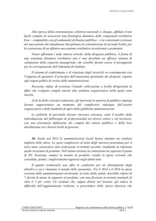 SINTESI E CONCLUSIONI
CORTE DEI CONTI Rapporto sul coordinamento della finanza pubblica XVII
Sezioni riunite in sede di controllo 2014
Alla ripresa della contrattazione collettiva nazionale è, dunque, affidato il non
facile compito di assicurare una fisiologica dinamica delle componenti retributive
fisse – compatibile con gli andamenti di finanza pubblica – e la contestuale revisione
dei meccanismi che attualmente disciplinano la contrattazione di secondo livello, per
la costruzione di un effettivo meccanismo retributivo incentivante e premiante.
Vanno affrontati i nodi, tuttora irrisolti, della dirigenza pubblica. A fronte di
una sostenuta dinamica retributiva non è mai decollato un efficace sistema di
valutazione della capacità manageriale, che avrebbe dovuto essere il presupposto
per la corresponsione dell’indennità di risultato.
Il sistema di conferimento e di rotazione degli incarichi va contemperato con
l’esigenza di garantire il principio dell’autonomia gestionale dei dirigenti, rispetto
agli organi politici di vertice delle amministrazioni.
Necessita, infine, di revisione l’attuale collocazione a livello dirigenziale di
uffici che svolgono compiti interni alla struttura organizzativa nella quale sono
inseriti.
Al di là delle criticità evidenziate, gli interventi in materia di pubblico impiego
devono rappresentare un momento del complessivo ridisegno dell’assetto
organizzativo e delle modalità di agire delle pubbliche amministrazioni.
Le politiche di personale devono ritrovare coerenza, sotto il profilo della
individuazione del fabbisogno di professionalità nei diversi settori e sul territorio,
con una prioritaria definizione dei compiti del settore pubblico e della loro
distribuzione tra i diversi livelli di governo.
10. Anche nel 2013 le amministrazioni locali hanno ottenuto un risultato
migliore delle attese. Le spese complessive al netto degli interessi presentano per il
terzo anno consecutivo una contrazione in termini assoluti, risultando in riduzione
anche in termini di prodotto. Nell’ultimo triennio la contrazione ha superato il punto
di Pil. Invariata, sempre in termini di prodotto, risulta la spesa corrente che
consolida, quindi, i miglioramenti registrati negli ultimi anni.
Il quadro tendenziale non offre le condizioni per un allentamento degli
obiettivi a cui è chiamato il mondo delle autonomie. Tra il 2014 e il 2016 la spesa
corrente delle amministrazioni territoriali, al netto della sanità, dovrebbe ridursi di
7 decimi di punto in rapporto al prodotto, con una flessione in termini nominali di
oltre il 5 per cento. Un risultato che, seppur diluito nel triennio, già indica la
difficoltà dell’aggiustamento richiesto, a prescindere dello sforzo ulteriore che
 