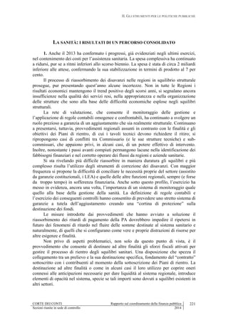 II. GLI STRUMENTI PER LE POLITICHE PUBBLICHE
CORTE DEI CONTI Rapporto sul coordinamento della finanza pubblica
Sezioni riunite in sede di controllo 2014
221
LA SANITÀ: I RISULTATI DI UN PERCORSO CONSOLIDATO
1. Anche il 2013 ha confermato i progressi, già evidenziati negli ultimi esercizi,
nel contenimento dei costi per l’assistenza sanitaria. La spesa complessiva ha continuato
a ridursi, pur se a ritmi inferiori allo scorso biennio. La spesa è stata di circa 2 miliardi
inferiore alle attese, confermando la sua stabilizzazione in termini di prodotto al 7 per
cento.
Il processo di riassorbimento dei disavanzi nelle regioni in squilibrio strutturale
prosegue, pur presentando quest’anno alcune incertezze. Non in tutte le Regioni i
risultati economici mantengono il trend positivo degli scorsi anni, si segnalano ancora
insufficienze nella qualità dei servizi resi, nella appropriatezza e nella organizzazione
delle strutture che sono alla base delle difficoltà economiche esplose negli squilibri
strutturali.
La rete di valutazione, che consente il monitoraggio delle gestione e
l’applicazione di regole contabili omogenee e confrontabili, ha continuato a svolgere un
ruolo prezioso a garanzia di un aggiustamento che sia realmente strutturale. Continuano
a presentarsi, tuttavia, provvedimenti regionali assunti in contrasto con le finalità e gli
obiettivi dei Piani di rientro, di cui i tavoli tecnici devono richiedere il ritiro; si
ripropongono casi di conflitti tra Commissario (e le sue strutture tecniche) e sub-
commissari, che appaiono privi, in alcuni casi, di un potere effettivo di intervento.
Inoltre, nonostante i passi avanti compiuti permangono lacune nella identificazione dei
fabbisogni finanziari e nel corretto operare dei flussi da regioni e aziende sanitarie.
Si sta rivelando più difficile riassorbire in maniera duratura gli squilibri e più
complesso risulta l’utilizzo degli strumenti di correzione dei disavanzi. Con maggior
frequenza si propone la difficoltà di conciliare le necessità proprie del settore (assistito
da garanzie costituzionali, i LEA) e quelle delle altre funzioni regionali, sempre (e forse
da troppo tempo) in sofferenza finanziaria. Anche sotto questo profilo, l’esercizio ha
messo in evidenza, ancora una volta, l’importanza di un sistema di monitoraggio quale
quello alla base della gestione della sanità. La definizione di regole contabili e
l’esercizio dei conseguenti controlli hanno consentito di prevedere uno stretto sistema di
garanzie a tutela dell’aggiustamento creando una “cortina di protezione” sulla
destinazione dei fondi.
Le misure introdotte dai provvedimenti che hanno avviato a soluzione il
riassorbimento dei ritardi di pagamento della PA dovrebbero impedire il ripetersi in
futuro dei fenomeni di ritardo nel fluire delle somme destinate al sistema sanitario e
naturalmente, di quelli che si configurano come vere e proprie distrazioni di risorse per
altre esigenze e finalità.
Non privo di aspetti problematici, non solo da questo punto di vista, è il
provvedimento che consente di destinare ad altre finalità gli sforzi fiscali attivati per
gestire il processo di rientro degli squilibri sanitari. Una disposizione che spezza il
collegamento tra un prelievo e la sua destinazione specifica, fondamento del “contratto”
sottoscritto con i contribuenti al momento della sottoscrizione dei Piani di rientro. La
destinazione ad altre finalità o come in alcuni casi il loro utilizzo per coprire oneri
connessi alle anticipazioni necessarie per dare liquidità al sistema regionale, introduce
elementi di opacità nel sistema, specie se tali importi sono dovuti a squilibri esistenti in
altri settori.
 