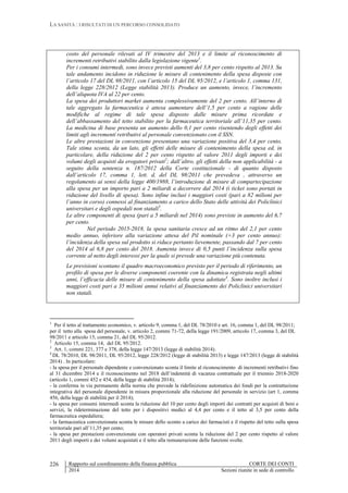 LA SANITÀ : I RISULTATI DI UN PERCORSO CONSOLIDATO
Rapporto sul coordinamento della finanza pubblica CORTE DEI CONTI
2014 Sezioni riunite in sede di controllo
226
costo del personale rilevati al IV trimestre del 2013 e il limite al riconoscimento di
incrementi retributivi stabilito dalla legislazione vigente1
.
Per i consumi intermedi, sono invece previsti aumenti del 3,8 per cento rispetto al 2013. Su
tale andamento incidono in riduzione le misure di contenimento della spesa disposte con
l’articolo 17 del DL 98/2011, con l’articolo 15 del DL 95/2012, e l’articolo 1, comma 131,
della legge 228/2012 (Legge stabilità 2013). Produce un aumento, invece, l’incremento
dell’aliquota IVA al 22 per cento.
La spesa dei produttori market aumenta complessivamente del 2 per cento. All’interno di
tale aggregato la farmaceutica è attesa aumentare dell’1,5 per cento a ragione delle
modifiche al regime di tale spesa disposto dalle misure prima ricordate e
dell’abbassamento del tetto stabilito per la farmaceutica territoriale all’11,35 per cento.
La medicina di base presenta un aumento dello 0,1 per cento risentendo degli effetti dei
limiti agli incrementi retributivi al personale convenzionato con il SSN.
Le altre prestazioni in convenzione presentano una variazione positiva del 3,4 per cento.
Tale stima sconta, da un lato, gli effetti delle misure di contenimento della spesa ed, in
particolare, della riduzione del 2 per cento rispetto al valore 2011 degli importi e dei
volumi degli acquisti da erogatori privati2
; dall’altro, gli effetti della non applicabilità - a
seguito della sentenza n. 187/2012 della Corte costituzionale - di quanto disposto
dall’articolo 17, comma 1, lett. d, del DL 98/2011 che prevedeva , attraverso un
regolamento ai sensi della legge 400/1988, l’introduzione di misure di compartecipazione
alla spesa per un importo pari a 2 miliardi a decorrere dal 2014 (i ticket sono portati in
riduzione del livello di spesa). Sono infine inclusi i maggiori costi (pari a 82 milioni per
l’anno in corso) connessi al finanziamento a carico dello Stato delle attività dei Policlinici
universitari e degli ospedali non statali3
.
Le altre componenti di spesa (pari a 5 miliardi nel 2014) sono previste in aumento del 6,7
per cento.
Nel periodo 2015-2018, la spesa sanitaria cresce ad un ritmo del 2,1 per cento
medio annuo, inferiore alla variazione attesa del Pil nominale (+3 per cento annuo):
l’incidenza della spesa sul prodotto si riduce pertanto lievemente, passando dal 7 per cento
del 2014 al 6,8 per cento del 2018. Aumenta invece di 0,5 punti l’incidenza sulla spesa
corrente al netto degli interessi per la quale si prevede una variazione più contenuta.
Le previsioni scontano il quadro macroeconomico previsto per il periodo di riferimento, un
profilo di spesa per le diverse componenti coerente con la dinamica registrata negli ultimi
anni, l’efficacia delle misure di contenimento della spesa adottate4
. Sono inoltre inclusi i
maggiori costi pari a 35 milioni annui relativi al finanziamento dei Policlinici universitari
non statali.
1
Per il tetto al trattamento economico, v. articolo 9, comma 1, del DL 78/2010 e art. 16, comma 1, del DL 98/2011;
per il tetto alla spesa del personale, v. articolo 2, commi 71-72, della legge 191/2009, articolo 17, comma 3, del DL
98/2011 e articolo 15, comma 21, del DL 95/2012.
2
Articolo 15, comma 14, del DL 95/2012.
3
Art. 1, commi 221, 377 e 378, della legge 147/2013 (legge di stabilità 2014).
4
DL 78/2010, DL 98/2011, DL 95/2012, legge 228/2012 (legge di stabilità 2013) e legge 147/2013 (legge di stabilità
2014) . In particolare:
- la spesa per il personale dipendente e convenzionato sconta il limite al riconoscimento di incrementi retributivi fino
al 31 dicembre 2014 e il riconoscimento nel 2018 dell’indennità di vacanza contrattuale per il triennio 2018-2020
(articolo 1, commi 452 e 454, della legge di stabilità 2014);
- la conferma in via permanente della norma che prevede la ridefinizione automatica dei fondi per la contrattazione
integrativa del personale dipendente in misura proporzionale alla riduzione del personale in servizio (art 1, comma
456, della legge di stabilità per il 2014);
- la spesa per consumi intermedi sconta la riduzione del 10 per cento degli importi dei contratti per acquisti di beni e
servizi, la rideterminazione del tetto per i dispositivi medici al 4,4 per cento e il tetto al 3,5 per cento della
farmaceutica ospedaliera;
- la farmaceutica convenzionata sconta le misure dello sconto a carico dei farmacisti e il rispetto del tetto sulla spesa
territoriale pari all’11,35 per cento;
- la spesa per prestazioni convenzionate con operatori privati sconta la riduzione del 2 per cento rispetto al valore
2011 degli importi e dei volumi acquistati e il tetto alla remunerazione delle funzioni svolte.
 