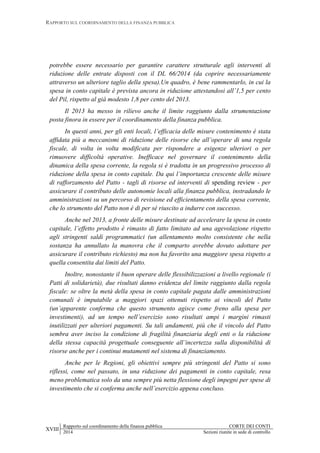 RAPPORTO SUL COORDINAMENTO DELLA FINANZA PUBBLICA
XVIII
Rapporto sul coordinamento della finanza pubblica CORTE DEI CONTI
2014 Sezioni riunite in sede di controllo
potrebbe essere necessario per garantire carattere strutturale agli interventi di
riduzione delle entrate disposti con il DL 66/2014 (da coprire necessariamente
attraverso un ulteriore taglio della spesa).Un quadro, è bene rammentarlo, in cui la
spesa in conto capitale è prevista ancora in riduzione attestandosi all’1,5 per cento
del Pil, rispetto al già modesto 1,8 per cento del 2013.
Il 2013 ha messo in rilievo anche il limite raggiunto dalla strumentazione
posta finora in essere per il coordinamento della finanza pubblica.
In questi anni, per gli enti locali, l’efficacia delle misure contenimento è stata
affidata più a meccanismi di riduzione delle risorse che all’operare di una regola
fiscale, di volta in volta modificata per rispondere a esigenze ulteriori o per
rimuovere difficoltà operative. Inefficace nel governare il contenimento della
dinamica della spesa corrente, la regola si è tradotta in un progressivo processo di
riduzione della spesa in conto capitale. Da qui l’importanza crescente delle misure
di rafforzamento del Patto - tagli di risorse ed interventi di spending review - per
assicurare il contributo delle autonomie locali alla finanza pubblica, instradando le
amministrazioni su un percorso di revisione ed efficientamento della spesa corrente,
che lo strumento del Patto non è di per sé riuscito a indurre con successo.
Anche nel 2013, a fronte delle misure destinate ad accelerare la spesa in conto
capitale, l’effetto prodotto è rimasto di fatto limitato ad una agevolazione rispetto
agli stringenti saldi programmatici (un allentamento molto consistente che nella
sostanza ha annullato la manovra che il comparto avrebbe dovuto adottare per
assicurare il contributo richiesto) ma non ha favorito una maggiore spesa rispetto a
quella consentita dai limiti del Patto.
Inoltre, nonostante il buon operare delle flessibilizzazioni a livello regionale (i
Patti di solidarietà), due risultati danno evidenza del limite raggiunto dalla regola
fiscale: se oltre la metà della spesa in conto capitale pagata dalle amministrazioni
comunali è imputabile a maggiori spazi ottenuti rispetto ai vincoli del Patto
(un’apparente conferma che questo strumento agisce come freno alla spesa per
investimenti), ad un tempo nell’esercizio sono risultati ampi i margini rimasti
inutilizzati per ulteriori pagamenti. Su tali andamenti, più che il vincolo del Patto
sembra aver inciso la condizione di fragilità finanziaria degli enti o la riduzione
della stessa capacità progettuale conseguente all’incertezza sulla disponibilità di
risorse anche per i continui mutamenti nel sistema di finanziamento.
Anche per le Regioni, gli obiettivi sempre più stringenti del Patto si sono
riflessi, come nel passato, in una riduzione dei pagamenti in conto capitale, resa
meno problematica solo da una sempre più netta flessione degli impegni per spese di
investimento che si conferma anche nell’esercizio appena concluso.
 
