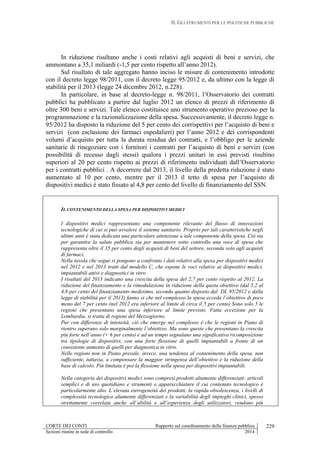 II. GLI STRUMENTI PER LE POLITICHE PUBBLICHE
CORTE DEI CONTI Rapporto sul coordinamento della finanza pubblica
Sezioni riunite in sede di controllo 2014
229
In riduzione risultano anche i costi relativi agli acquisti di beni e servizi, che
ammontano a 35,1 miliardi (-1,5 per cento rispetto all’anno 2012).
Sul risultato di tale aggregato hanno inciso le misure di contenimento introdotte
con il decreto legge 98/2011, con il decreto legge 95/2012 e, da ultimo con la legge di
stabilità per il 2013 (legge 24 dicembre 2012, n.228).
In particolare, in base al decreto-legge n. 98/2011, l’Osservatorio dei contratti
pubblici ha pubblicato a partire dal luglio 2012 un elenco di prezzi di riferimento di
oltre 300 beni e servizi. Tale elenco costituisce uno strumento operativo prezioso per la
programmazione e la razionalizzazione della spesa. Successivamente, il decreto legge n.
95/2012 ha disposto la riduzione del 5 per cento dei corrispettivi per l’acquisto di beni e
servizi (con esclusione dei farmaci ospedalieri) per l’anno 2012 e dei corrispondenti
volumi d’acquisto per tutta la durata residua dei contratti, e l’obbligo per le aziende
sanitarie di rinegoziare con i fornitori i contratti per l’acquisto di beni e servizi (con
possibilità di recesso dagli stessi) qualora i prezzi unitari in essi previsti risultino
superiori al 20 per cento rispetto ai prezzi di riferimento individuati dall’Osservatorio
per i contratti pubblici . A decorrere dal 2013, il livello della predetta riduzione è stato
aumentato al 10 per cento, mentre per il 2013 il tetto di spesa per l’acquisto di
dispositivi medici è stato fissato al 4,8 per cento del livello di finanziamento del SSN.
IL CONTENIMENTO DELLA SPESA PER DISPOSITIVI MEDICI
I dispositivi medici rappresentano una componente rilevante del flusso di innovazioni
tecnologiche di cui si può avvalere il sistema sanitario. Proprio per tali caratteristiche negli
ultimi anni è stata dedicata una particolare attenzione a tale componente della spesa. Ciò sia
per garantire la salute pubblica sia per mantenere sotto controllo una voce di spesa che
rappresenta oltre il 35 per cento degli acquisti di beni del settore, seconda solo agli acquisti
di farmaci.
Nella tavola che segue si pongono a confronto i dati relativi alla spesa per dispositivi medici
nel 2012 e nel 2013 tratti dal modello C, che espone le voci relative ai dispositivi medici,
impiantabili attivi e diagnostici in vitro
I risultati del 2013 indicano una crescita della spesa del 2,7 per cento rispetto al 2012. La
riduzione del finanziamento e la rimodulazione in riduzione della quota obiettivo (dal 5,2 al
4,8 per cento del finanziamento medesimo, secondo quanto disposto dal DL 95/2012 e dalla
legge di stabilità per il 2013) fanno si che nel complesso la spesa ecceda l’obiettivo di poco
meno del 7 per cento (nel 2012 era inferiore al limite di circa il 5 per cento) Sono solo 5 le
regioni che presentano una spesa inferiore al limite previsto. Fatta eccezione per la
Lombardia, si tratta di regioni del Mezzogiorno.
Pur con differenze di intensità, ciò che emerge nel complesso è che le regioni in Piano di
rientro superano solo marginalmente l’obiettivo. Ma sono queste che presentano la crescita
più forte nell’anno (+ 6 per cento) e ad un tempo segnalano una significativa ricomposizione
tra tipologie di dispositivi, con una forte flessione di quelli impiantabili a fronte di un
consistente aumento di quelli per diagnostica in vitro.
Nelle regioni non in Piano prevale, invece, una tendenza al contenimento della spesa, non
sufficiente, tuttavia, a compensare la maggior stringenza dell’obiettivo e la riduzione della
base di calcolo. Più limitata è poi la flessione nella spesa per dispositivi impiantabili.
Nella categoria dei dispositivi medici sono compresi prodotti altamente differenziati: articoli
semplici e di uso quotidiano e strumenti o apparecchiature il cui contenuto tecnologico è
particolarmente alto. L’elevata eterogeneità dei prodotti, la rapida obsolescenza, i livelli di
complessità tecnologica altamente differenziati e la variabilità degli impieghi clinici, spesso
strettamente correlata anche all’abilità e all’esperienza degli utilizzatori, rendono più
 
