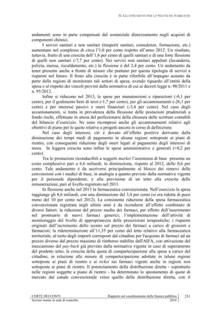 II. GLI STRUMENTI PER LE POLITICHE PUBBLICHE
CORTE DEI CONTI Rapporto sul coordinamento della finanza pubblica
Sezioni riunite in sede di controllo 2014
231
andamenti sono in parte compensati dal sostanziale dimezzamento negli acquisti di
componenti chimici.
I servizi sanitari e non sanitari (trasporti sanitari, consulenze, formazione, etc.)
aumentano nel complesso di circa l’1,0 per cento rispetto all’anno 2012. Un risultato,
tuttavia, frutto di una crescita dell’1,6 per cento di quelli sanitari e di una forte flessione
di quelli non sanitari (-7,7 per cento). Nei servizi non sanitari appaltati (lavanderia,
pulizia, mensa, riscaldamento, etc.) la flessione è del 2,4 per cento. Un andamento da
tener presente anche a fronte di misure che puntano per questa tipologia di servizi a
risparmi nel futuro. Il freno alla crescita è in parte riferibile all’impegno assunto da
parte delle regioni di monitorare tali settori di spesa, avendo riguardo all’entità della
spesa e al rispetto dei vincoli previsti dalla normativa di cui ai decreti legge n. 98/2011 e
n. 95/2012.
Infine si riducono nel 2013, le spese per manutenzioni e riparazioni (-0,1 per
cento), per il godimento beni di terzi (-1,7 per cento), per gli accantonamenti (-26,1 per
cento) e per interessi passivi e oneri finanziari (-3,4 per cento). Nel caso degli
accantonamenti, si tratta in prevalenza della flessione delle postazioni prudenziali a
fondo rischi, effettuate in attesa del perfezionarsi della chiusura delle scritture contabili
del bilancio d’esercizio. Ne sono ricompresi anche gli accantonamenti relativi agli
obiettivi di piano per le quote relative a progetti ancora in corso di definizione.
Nel caso degli interessi, ciò è dovuto all’effetto positivo derivante dalla
diminuzione dei tempi medi di pagamento in alcune regioni sottoposte ai piani di
rientro, con conseguente riduzione degli oneri legati al pagamento degli interessi di
mora. In leggera crescita sono infine le spese amministrative e generali (+0,2 per
cento).
Tra le prestazioni riconducibili a soggetti market l’assistenza di base presenta un
costo complessivo pari a 6,6 miliardi, in diminuzione, rispetto al 2012, dello 0,6 per
cento. Tale andamento è da ascriversi principalmente al blocco dei rinnovi delle
convenzioni con i medici di base, in analogia a quanto previsto dalla normativa vigente
per il personale dipendente, e alla previsione di un tetto alla crescita delle
remunerazioni, pari al livello registrato nel 2011.
In flessione anche nel 2013 la farmaceutica convenzionata. Nell’esercizio la spesa
raggiunge gli 8,6 miliardi, con una diminuzione del 3,4 per cento (si era ridotta di poco
meno del 10 per cento nel 2012). La consistente riduzione della spesa farmaceutica
convenzionata registrata negli ultimi anni è da ricondurre all’effetto combinato di
diversi fattori: la riduzione del prezzo medio dei farmaci, per effetto dell’inserimento
nel prontuario di nuovi farmaci generici; l’implementazione dell’attività di
monitoraggio del livello di appropriatezza delle prescrizioni terapeutiche; i risparmi
originati dall’incremento dello sconto sul prezzo dei farmaci a carico di grossisti e
farmacisti; la rideterminazione all’11,35 per cento del tetto relativo alla farmaceutica
territoriale, al netto degli importi corrisposti dal cittadino per l'acquisto di farmaci ad un
prezzo diverso dal prezzo massimo di rimborso stabilito dall'AIFA, con attivazione del
meccanismo del pay-back già previsto dalla normativa vigente in caso di superamento
del predetto tetto; la crescita della quota di compartecipazione alla spesa a carico del
cittadino, in relazione alle misure di compartecipazione adottate in talune regioni
sottoposte ai piani di rientro e ai ticket sui farmaci vigenti anche in regioni non
sottoposte ai piani di rientro. Il potenziamento della distribuzione diretta - soprattutto
nelle regioni soggette a piano di rientro - ha determinato lo spostamento di quote di
mercato dal canale convenzionale verso quello della distribuzione diretta, con il
 