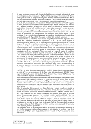 II. GLI STRUMENTI PER LE POLITICHE PUBBLICHE
CORTE DEI CONTI Rapporto sul coordinamento della finanza pubblica
Sezioni riunite in sede di controllo 2014
233
la spesa per farmaci erogati sulla base della disciplina convenzionale, al lordo delle quote
di partecipazione alla spesa a carico degli assistiti (sia quella per tickets sia quella dovuta
come quota richiesta ad integrazione del prezzo massimo di rimborso stabilito dall’AIFA),
sia della distribuzione diretta di medicinali collocati in classe A ai fini della rimborsabilità
(inclusa la distribuzione per conto e la distribuzione in dimissione ospedaliera).
Il DL 95/2012 ha modificato la composizione della spesa farmaceutica territoriale soggetta
al tetto, prevedendo l’esclusione da tale aggregato degli importi corrisposti dal cittadino
per l’acquisto di farmaci ad un prezzo diverso dal prezzo massimo di rimborso stabilito
dall’AIFA. A fronte di tale modifica, il tetto è stato rideterminato all’11,35 per cento del
FSN. E’ stata inoltre aggiornata la procedura in caso di ripiano dello sfondamento del tetto
di spesa, prevedendo che gli eventuali importi siano assegnati alle regioni, per il 25 per
cento, in proporzione allo sforamento del tetto registrato nelle singole regioni e, per il
residuale 75 per cento, in base alla quota di accesso delle singole regioni al riparto della
quota indistinta delle disponibilità finanziarie per il Servizio sanitario nazionale.
Il provvedimento ha introdotto anche alcune modifiche alle misure per il governo della
spesa per l’assistenza farmaceutica ospedaliera. Il DL 159/2007 aveva definito la
composizione della spesa, il tetto ed il meccanismo di ripiano interamente a carico delle
Regioni. La spesa farmaceutica ospedaliera, al netto della distribuzione diretta non poteva
superare, a livello di ogni singola regione, il 2,4 per cento del finanziamento cui concorre
ordinariamente lo Stato. L'eventuale sforamento di detto tetto era recuperato interamente a
carico della regione attraverso misure di contenimento della spesa (farmaceutica
ospedaliera o di voci equivalenti). Non erano tenute al ripiano le regioni in equilibrio
economico complessivo. Rispetto a questa formulazione, il DL 95/2012 dispone che dal
2013 il limite alla spesa farmaceutica ospedaliera sia rideterminato nella misura del 3,5
per cento e il tetto sia calcolato al netto della spesa per i farmaci di classe A in
distribuzione diretta e distribuzione per conto, nonché al netto della spesa per i vaccini, per
i medicinali di cui alle lettere c) e c -bis ) dell’articolo 8, comma 10, della legge 24
dicembre 1993, n. 537 e successive modificazioni, per le preparazioni magistrali e officinali
effettuate nelle farmacie ospedaliere, per i medicinali esteri e per i plasma derivati di
produzione regionale. Inoltre, la spesa è calcolata al netto di ogni pay-back versato dalle
aziende farmaceutiche.
Nel 2013 la spesa farmaceutica territoriale è risultata seppur di poco superiore al tetto
previsto. L’11,41 per cento contro il 11,35 per cento del finanziamento del SSN. Hanno
superato il limite 8 regioni: tutte quelle in Piano di rientro (ad eccezione del Piemonte) e le
Marche (anche se in questo caso per importi limitati).
I dati del monitoraggio offrono alcuni spunti ulteriori. La spesa territoriale complessiva (al
lordo del pay back) cresce nel 2013 dello 0,7 per cento. Sono tre le regioni che presentano
gli incrementi di maggior rilievo superiori al 2,8 per cento. Solo grazie al pay back, i cui
importi nell’esercizio sono quasi raddoppiati rispetto allo scorso anno, si registra un
seppur lieve calo della spesa (-0,4 per cento) pur senza annullare le variazioni positive di
dette regioni.
Oltre la dinamica dei versamenti per il pay back, sul risultato complessivo incide la
sensibile crescita della spesa diretta (+6,3 per cento) mentre, dal lato del contributo che
ricade sui cittadini, il calo delle entrate da compartecipazione (i tickets si riducono del 2,7
per cento rispetto al 2012) è più che compensato dall’aumento della quota di prezzo a
carico del paziente per i farmaci con contributo pubblico definito dall’Aifa (+5,5 per
cento). Diversamente dal pay back, tali risultati non sono frutto di andamenti omogenei
nelle diverse regioni. Nel caso dei tickets, ad esempio, a fronte di aumenti in Veneto (+6
per cento) ma soprattutto in Molise (+30 per cento) e Basilicata (+26,3 per cento), si
verificano cali superiori al 10 per cento in Piemonte, Umbria, Toscana e Sicilia. In queste
due regioni, tuttavia, il calo delle entrate da ticket è più che compensato dalla forte crescita
delle quote sul prezzo di riferimento.
Nel complesso anche se per importi più modesti del passato, si conferma in crescita anche
nel 2013 la compartecipazione alla spesa a carico del cittadino: in media si tratta di un
incremento del 2,1 per cento, che porta il contributo richiesto all’11,1 per cento della spesa
territoriale.
 