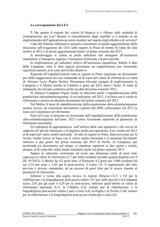II. GLI STRUMENTI PER LE POLITICHE PUBBLICHE
CORTE DEI CONTI Rapporto sul coordinamento della finanza pubblica
Sezioni riunite in sede di controllo 2014
241
La corresponsione dei LEA
7. Ma quanto il rispetto dei vincoli di bilancio si è riflesso sulle modalità di
corresponsione dei Lea? Quanto il riassorbimento degli squilibri si è tradotto in un
miglioramento dell’appropriatezza senza incidere sul rispetto degli obiettivo di servizio?
I dati del Sistema informativo sanitario consentono un primo aggiornamento della
situazione sull’erogazione dei LEA nelle regioni in Piano di rientro Si tratta dei dati
relativi al 2012 e di alcuni aggiornamenti relativi al primo semestre del 2013.
Il monitoraggio si centra su pochi indicatori che attengono all’assistenza
ospedaliera, l’emergenza urgenza, l’assistenza territoriale e la prevenzione.
In miglioramento gli indicatori relativi all’assistenza ospedaliera. Stabile il dato
della Campania, tutte le altre regioni presentano un miglioramento pur rimanendo
significativamente al di sotto del livello obiettivo.
Riguardo all’ospedalizzazione tutte le regioni in Piano registrano un decremento
pur nella maggioranza dei casi rimanendo al di sopra del valore di riferimento (si tratta
di Abruzzo Lazio Puglia Sicilia). Presentano rilevanti margini di miglioramento la
Campania e il Molise mentre la Calabria si pone nel 2012 entro i limiti. Si tratta di
andamenti che trovano conferma anche nei dati del primo semestre 2013.
In Abruzzo Campania Puglia risulta in riduzione anche l’ospedalizzazione della
popolazione ultrasettantacinquenne, il cui indicatore, nel 2012, è in linea con il valore di
riferimento e mostra un ulteriore decremento nel primo semestre del 2013.
Nel Molise il tasso di ospedalizzazione della popolazione ultra-settantacinquenne
mostra, invece, un consistente decremento a partire dal 2009, collocandosi nel 2012 in
linea con il parametro di riferimento.
Solo nel Lazio si presenta un incremento dell’ospedalizzazione della popolazione
ultra-settantacinquenne nell’anno 2012 (valore lievemente superiore al parametro di
riferimento nazionale).
Un indicatore di appropriatezza nell’utilizzo delle sale operatorie e dei servizi di
supporto all’attività chirurgica è la degenza media pre-operatoria. Esso risulta nel 2012
al di sopra del valore medio nazionale . In tutte le regioni in Piano, fatta eccezione per la
Sicilia, risulta invece in linea con il valore medio nazionale e si mantiene lievemente
inferiore a due giorni nel primo semestre del 2013 in Sicilia. In Campania, pur
mostrando un decremento nel tempo, si mantiene superiore ai due giorni e risulta,
dunque, al di sopra del valore medio nazionale anche nel primo semestre 2013.
Seppur in riduzione continuano ad avere una dotazione totale di posti letto
superiore al valore di riferimento (3,7 per mille residenti secondo quanto disposto con il
DL 95/2012): il Molise ha 4,5 posti letto, il Piemonte 4,2 posti per 1.000 residenti (di
cui 3,14 per acuti e 1,05 per le post-acuzie), il Lazio 3,9. Il superamento del tetto
previsto è dovuto, soprattutto, ad un eccesso di posti letto per le acuzie rispetto al
parametro di riferimento.
Inferiori o vicine alla soglia, invece, le regioni Abruzzo (3,17 e 0,5 per la
riabilitazione e la lungodegenza post-acuzie contro i 0,7 per mille previsti ) la Campania
(circa 2,92 per gli acuti e 0,29 per le post-acuzie, inferiore quest’ultimo al valore di
riferimento nazionale 0,7), la Calabria (2,8. mentre per la riabilitazione e la
lungodegenza post-acuzie risulta è pari a circa 0,4), la Puglia e la Sicilia (3,04, mentre
per la riabilitazione e la lungodegenza post-acuzie risulta pari a circa 0,4.
 