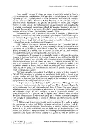 II. GLI STRUMENTI PER LE POLITICHE PUBBLICHE
CORTE DEI CONTI Rapporto sul coordinamento della finanza pubblica
Sezioni riunite in sede di controllo 2014
243
Sono specifici elementi di rilievo per almeno la metà delle regioni in Piano le
criticità e i ritardi nel completamento delle procedure di accreditamento, che dovrebbero
riguardare già tutti i soggetti pubblici o privati che erogano prestazioni per il servizio
sanitario nazionale (Lazio Campania Molise Abruzzo). A tali difficoltà sono poi
connesse criticità riconducibili alla gestione del contenzioso insorto con i soggetti
fornitori di beni e servizi. I Tavoli hanno chiesto un aggiornamento sulle iniziative che
le strutture commissariale stanno intraprendendo per governare in maniera adeguata il
fenomeno. Permane alto, in particolare, il livello di contenzioso espresso dalle principali
strutture private accreditate a diretta gestione regionale (Molise)
Interessano quasi tutte le regioni (fa eccezione il Piemonte) i problemi che
attengono alla revisione della offerta assistenziale guardando all’effettivo fabbisogno e
tenendo conto di quanto previsto dal DL 95/2012. Situazioni cui si affiancano in alcune
aree gravi carenze negli interventi per l’assistenza territoriale, residenziale e semi
residenziale per anziani e malati terminali (Campania).
Non risultano informazioni complete e aggiornate circa l’attuazione del DL
95/2012 in materia di beni e servizi, né della corretta applicazione dello stesso DL con
riferimento alla definizione dei limiti massimi di spesa per l’acquisto di prestazioni da
privato accreditato. Ciò mentre i dati di chiusura dei conti del 2013 non sembrano
fornire elementi di conforto nel rispetto delle riduzioni previste.
Ancora in corso di soluzione le problematiche inerenti ai fabbisogni di personale
connessi al blocco del turn-over e alla richiesta di deroga ai sensi dell’articolo 4-bis del
DL 158/2012. La norma ha previsto che “nelle regioni sottoposte ai piani di rientro dai
disavanzi sanitari nelle quali sia scattato per l'anno 2012 il blocco automatico del turn-
over o sia comunque previsto il blocco in attuazione del piano di rientro o dei
programmi operativi di prosecuzione del piano, tale blocco può essere disapplicato, nel
limite del 15 per cento e in correlazione alla necessità di garantire l'erogazione dei
livelli essenziali di assistenza”.
Nell’esercizio della responsabilità di condurre le istruttorie è stato investito il
SiVeAS. Tale organismo ha elaborato una metodologia (utilizzando i risultati di un
progetto condotto nell’anno 2012 sui parametri quantitativi utili alla definizione del
fabbisogno di personale ospedaliero sanitario e tecnico) per definire se le richieste di
deroga effettuate dalle Regioni fossero concedibili .
Tale problematica riguarda le regioni Calabria, Campania e Molise, per le quali
era scattato il blocco automatico del turn-over nell’anno 2012, e la regione Puglia che
aveva previsto tale blocco all’interno del proprio Piano di rientro. Esse hanno espresso
agli organismi di monitoraggio (Tavolo adempimenti e Comitato LEA) la volontà di
avvalersi della deroga. Nel corso dell’esercizio solo la Campania ha avviato l’iter
procedurale previsto: il 10 gennaio 2014, alla regione è stata concessa l’autorizzazione a
procedere alle assunzioni di personale in deroga per il percorso a carattere di urgenza
(208 deroghe di varia qualifica). E’ ancora in istruttoria una ulteriore deroga per 48
risorse.
Il 2013 era, poi, il primo anno in cui il monitoraggio riguardava anche la verifica
del rispetto per le regioni dell’obbligo introdotto dall’articolo 3, comma 7 del DL
35/2013 di effettuare nell’esercizio il trasferimento al servizio sanitario regionale di
almeno il 90 per cento delle risorse ricevute dallo Stato per finalità sanitarie. Una
misura volta a evitare il ripetersi di quanto accaduto in passato in termini di ritardi di
pagamenti dalle regioni alle aziende sanitarie e da queste alla rete dei fornitori. La
 