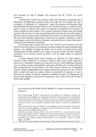 II. GLI STRUMENTI PER LE POLITICHE PUBBLICHE
CORTE DEI CONTI Rapporto sul coordinamento della finanza pubblica
Sezioni riunite in sede di controllo 2014
245
crisi crescente (si veda il riquadro «Gli interventi del DL 35/2013 nel settore
sanitario»).
I risultati della verifica sono, tuttavia, andati oltre alle attese. Innanzitutto per la
dimensione del fabbisogno, cresciuto subito al di sopra del 16,2 miliardi. Poi, per il
sovrapporsi ai fabbisogni di “competenza”, legati alla mancata sterilizzazione degli
ammortamenti (fenomeno generale anche se con “intensità” diverse), e a quelli di cassa,
legati ai tempi di realizzo delle entrate, di fenomeni riconducibili ad un utilizzo di
risorse sanitarie per altre finalità. Vere e proprie distrazioni di fondi verso altri bisogni
regionali. Ma non solo. La forte concentrazione delle necessità di cassa nelle regioni in
piano di rientro (7 miliardi sugli 8 individuati sono relativi a tre di esse), porta a ritenere
che anche tali fabbisogni rappresentino l’emersione di coperture, certificate in sede di
monitoraggio, ma poi utilizzate per rispondere a necessità diverse a fronte delle quali le
entrate previste risultavano insussistenti.
Un fenomeno che le regole poste con il DL 35/2013 e più di recente con il DL
66/2014 (con limiti minimi ai riversamenti al sistema sanitario di quanto incassato dalla
regione e con obblighi di ripiano dei debiti verso la sanità o di sottoscrizione della
anticipazioni) dovrebbe impedire che si ripeta, ma che ha portato alla luce la difficile
coesistenza tra un sistema sorretto da tutele e uno da troppo tempo in sofferenza
finanziaria.
A questo riguardo dovrà essere valutata con attenzione la scelta operata in
numerose realtà territoriali di consentire l’utilizzo delle risorse fiscali aggiuntive,
attivate per il riequilibrio sanitario, per interventi a favore di altri fabbisogni regionali,
con ciò, almeno in parte, disattendendo quella parte del Patto che era stata sottoscritta
dalle amministrazioni con gli elettori: uno sforzo fiscale richiesto per il riequilibrio
sanitario, Seppur comprensibile nella sostanza tale facoltà concessa con il DL 120/2013
(oltre a ridurre gli spazi per rendere effettiva la possibilità di copertura in caso di
disavanzo) fa perdere al sistema trasparenza rendendo più opaco il collegamento tra
sforzo fiscale aggiuntivo e processo di risanamento, che è stata la forza del sistema di
rientro dagli squilibri.
GLI INTERVENTI DEL DL 35/2013 E DEL DL 102/2013 SUL SETTORE SANITARIO. GLI SVILUPPI
PIÙ RECENTI
Con il decreto-legge 35/2013 è stata prevista la possibilità per le Regioni di accedere ad
un’anticipazione di liquidità, per il pagamento dei debiti sanitari accumulati al 31 dicembre
2012, entro un tetto massimo di 14 miliardi di euro, di cui 5 miliardi da corrispondere nel
2013 e 9 nel 2014. Si tratta di spesa già sostenuta dagli enti del Servizio sanitario nazionale e
scontata nei saldi; non è, pertanto, considerato alcun impatto in termini di indebitamento
netto.
Una prima attuazione del provvedimento è stata affidata al decreto direttoriale del 16 aprile
2013 con cui è stato effettuato, ai sensi del comma 2 dell’articolo 3, del DL n. 35/2012, un
primo riparto dei 5 miliardi relativi al 2013.
Sulla base di quanto disposto dall’art. 3-bis del DL 69/2013, le risorse ripartite ma non
richieste dalle regioni entro il 31 maggio 2013, sono state riassegnate, con decreto direttoriale
del 2 luglio, alle regioni che ne hanno fatto richiesta entro il 30 giugno 2013., con accesso
prioritario per le regioni sottoposte alla procedura di cui all’articolo 1, comma 174, della
legge n. 311/2004.
Il DL 102/2013 ha poi disposto l’incremento per 2.505 milioni delle risorse relative al 2013,
 