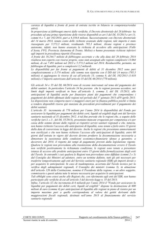 II. GLI STRUMENTI PER LE POLITICHE PUBBLICHE
CORTE DEI CONTI Rapporto sul coordinamento della finanza pubblica
Sezioni riunite in sede di controllo 2014
247
carenza di liquidità a fronte di poste di entrata iscritte in bilancio in competenza/residui
attivi).
In proporzione ai fabbisogni emersi dalle verifiche, il Decreto direttoriale del 20 febbraio ha
proceduto ad una prima ripartizione delle risorse disponibili ex art 3 del DL 35/2013 e art 13,
commi 6 e 7, del 102/2014, pari a 6.358,6 milioni. Successivamente con Decreto direttoriale
del 14 marzo 2014, tenuto conto delle richieste avanzate dalle regioni, tale importo è stato
riassegnato per 5.573,3 milioni, residuando 785,3 milioni. Alcune regioni e province
autonome, infatti, non hanno avanzato la richiesta di accedere alle anticipazioni (Valle
d’Aosta, FVG, Provincia Autonoma di Trento, Molise) o hanno presentato richieste inferiori
agli importi in precedenza ripartiti (Toscana).
A fronte dei 16.244,7 milioni di fabbisogno accertato e che alla data del 20 febbraio 2014
risultava non coperto con risorse proprie, sono stati assegnati alle regioni complessivi 13.064
milioni, di cui 7.491 milioni nel 2013 e 5.573,3 milioni nel 2014. Residuerebbe, pertanto, un
fabbisogno di liquidità, pari a complessivi 3,2 miliardi.
Le disponibilità per far fronte ai pagamenti di debiti al 31 dicembre 2012 sono pari
complessivamente a 3.174 milioni: alle somme non ripartite con il DD del 14 marzo (785,3
milioni) si aggiungono le risorse di cui all’articolo 13, comma 8, del DL 102/2013 (1.618
milioni) e l’importo autorizzato dall’articolo 35 del DL 66/2014 (770 milioni).
Gli articoli 34 e 35 del DL 66/2014 sono di recente intervenuti sul tema del pagamento dei
debiti sanitari. In particolare l’articolo 34 ha previsto che le regioni possono accedere, nei
limiti degli importi verificati in base all’articolo 3, comma 3, del DL 35/2013, alle
anticipazioni di liquidità anche per finanziare piani dei pagamenti che comprendano i
pagamenti dei debiti effettuati dalle regioni nel periodo dal 1° gennaio 2013 all'8 aprile 2013.
La disposizione non comporta nuovi o maggiori oneri per la finanza pubblica poiché si limita
a rendere disponibili risorse già stanziate da precedenti provvedimenti per il pagamento dei
debiti sanitari.
L’articolo 35 incrementa di 770 milioni per l’anno 2014 le disponibilità del Fondo per
assicurare la liquidità per pagamenti dei debiti certi, liquidi ed esigibili degli enti del Servizio
sanitario nazionale al 31 dicembre 2012. A tal fine prevede che le regioni che, a seguito delle
verifiche (art.3, c.3 , del DL 35/2013), presentano mancate erogazioni per competenza e/o per
cassa delle somme dovute dalle regioni ai rispettivi servizi sanitari regionali e che, tuttavia,
non hanno richiesto l’accesso alle anticipazioni di liquidità, sono tenute a farlo entro 15 giorni
dalla data di conversione in legge del decreto. Anche le regioni che presentano ammortamenti
non sterilizzati e che non hanno richiesto l’accesso alle anticipazioni di liquidità, entro 60
giorni dall’entrata in vigore del decreto devono produrre la documentazione necessaria a
dimostrare la sussistenza delle condizioni economico-finanziarie idonee a garantire, a
decorrere dal 2014, il rispetto dei tempi di pagamento previsti dalla legislazione vigente.
Qualora le regioni non provvedano alla trasmissione della documentazione ovvero il Tavolo
non verifichi positivamente la richiamata condizione, le regioni sono tenute a presentare
istanza di accesso alle predette anticipazioni entro 15 giorni dalla formalizzazione degli esiti
del Tavolo. In entrambi i casi qualora le Regioni non provvedano sono diffidate (commi 2 e 5)
dal Consiglio dei Ministri ad adottare, entro un termine definito, tutti gli atti necessari per
trasferire tempestivamente agli enti del Servizio sanitario regionale (SSR) gli importi dovuti o
per acquisire le anticipazioni. In caso di inadempienza, accertata dal Tavolo tecnico per la
verifica degli adempimenti regionali, il Consiglio dei ministri (comma 3), in attuazione
dell’articolo 120 della Costituzione, nomina il Presidente della regione, o un altro soggetto,
commissario e questi adotta tutte le misure necessarie per acquisire le anticipazioni.
Tali obblighi sono estesi anche alle Regioni che, con riferimento agli enti del SSR, non hanno
partecipato alle verifiche di cui all’articolo 3 del decreto-legge n. 35 del 2013.
Infine, l’articolo 32 che incrementa di 6 miliardi per l’anno 2014 il "Fondo per assicurare la
liquidità per pagamenti dei debiti certi, liquidi ed esigibili” dispone la destinazione di 600
milioni di euro (comma 4) per anticipazioni di liquidità alle regioni in piano di rientro per un
importo massimo pari a quello corrispondente al valore dei gettiti derivanti dalle
maggiorazioni fiscali regionali, destinati nell’anno 2013 al finanziamento del servizio
sanitario regionale
 