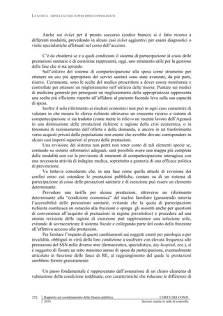 LA SANITÀ : I RISULTATI DI UN PERCORSO CONSOLIDATO
Rapporto sul coordinamento della finanza pubblica CORTE DEI CONTI
2014 Sezioni riunite in sede di controllo
252
Anche sui ticket per il pronto soccorso (codice bianco) si è fatto ricorso a
differenti modalità, prevedendo in alcuni casi ticket aggiuntivi per esami diagnostici o
visite specialistiche effettuati nel corso dell’accesso.
C’è da chiedersi se e a quali condizioni il sistema di partecipazione al costo delle
prestazioni sanitarie e di esenzione rappresenti, oggi, uno strumento utile per la gestione
della fase che si sta aprendo.
Sull’utilizzo del sistema di compartecipazione alla spesa come strumento per
ottenere un uso più appropriato dei servizi sanitari sono state avanzate, da più parti,
riserve. Certamente, sono le scelte del medico prescrittore a dover essere monitorate e
controllate per ottenere un miglioramento nell’utilizzo delle risorse. Puntare sui medici
di medicina generale per perseguire un miglioramento della appropriatezza rappresenta
una scelta più efficiente rispetto all’affidarsi al paziente facendo leva sulla sua capacità
di spesa.
Inoltre il solo riferimento ai risultati economici non può in ogni caso consentire di
valutare in che misura lo sforzo richiesto attraverso un crescente ricorso a sistemi di
compartecipazione si sia tradotto (come mette in rilievo un recente lavoro dell’Agenas)
in una diminuzione delle prestazioni richieste a ragione della crisi economica, o in
fenomeni di razionamento dell’offerta e della domanda, o ancora in un trasferimento
verso acquisti privati della popolazione non esente che avrebbe dovuto corrispondere in
alcuni casi importi superiori al prezzo delle prestazioni.
Una revisione del sistema non potrà non tener conto di tali elementi specie se,
contando su sistemi informativi adeguati, sarà possibile avere una mappa più completa
delle modalità con cui la previsione di strumenti di compartecipazione interagisce con
una necessaria attività di indagine medica, soprattutto a garanzia di una efficace politica
di prevenzione.
Va tuttavia considerato che, in una fase come quella attuale di revisione dei
confini entro cui estendere le prestazioni pubbliche, contare su di un sistema di
partecipazione al costo delle prestazioni sanitarie e di esenzione può essere un elemento
determinante.
Prevedere una tariffa per alcune prestazioni, attraverso un riferimento
determinante alla “condizione economica” del nucleo familiare (garantendo tuttavia
l’accessibilità delle prestazioni sanitarie, evitando che la quota di partecipazione
richiesta costituisca un ostacolo alla fruizione o spinga gli assistiti anche per questioni
di convenienza all’acquisto di prestazioni in regime privatistico) e procedere ad una
attenta revisione delle ragioni di esenzione può rappresentare una soluzione utile,
evitando di sovraccaricare il sistema fiscale e collegando parte del costo della fruizione
all’effettivo accesso alle prestazioni.
Per limitare l’impatto di questi cambiamenti sui soggetti esenti per patologia o per
invalidità, obbligati in virtù della loro condizione a usufruire con elevata frequenza alle
prestazioni del SSN nelle diverse aree (farmaceutica, specialistica, day hospital, ecc.), si
è suggerito di fissare un tetto massimo annuo di spesa da partecipazione, eventualmente
articolato in funzione delle fasce di RE, al raggiungimento del quale le prestazioni
sarebbero fornite gratuitamente.
Un passo fondamentale è rappresentato dall’assunzione di un chiaro elemento di
valutazione della condizione reddituale, con caratteristiche che riducano le differenze di
 