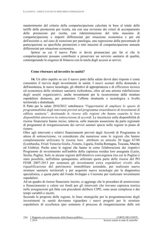 LA SANITÀ : I RISULTATI DI UN PERCORSO CONSOLIDATO
Rapporto sul coordinamento della finanza pubblica CORTE DEI CONTI
2014 Sezioni riunite in sede di controllo
254
mantenimento del criterio della compartecipazione calcolata in base al totale delle
tariffe delle prestazioni per ricetta, ma con una revisione dei criteri di accorpamento
delle prestazioni per ricetta, con rideterminazione del tetto massimo di
compartecipazione e importi differenziati per situazione economica e per età
dell'assistito e, nel caso di esenzione per patologia, una regressione della percentuale di
partecipazione su specifiche prestazioni o tetti massimi di compartecipazione annuale
differenziati per situazione economica.
Ipotesi su cui il nuovo Patto si dovrà pronunciare per far sì che le
compartecipazioni possano contribuire a preservare un servizio sanitario di qualità,
contemperando le esigenze di bilancio con la tutela degli accessi ai servizi.
Come ritornare ad investire in sanità?
14. Un altro aspetto su cui il nuovo patto della salute dovrà dare risposte è come
consentire il riavvio degli investimenti in sanità. I nuovi scenari della domanda e
dell'assistenza, le nuove tecnologie, gli obiettivi di appropriatezza e di efficienza tecnica
ed economica delle strutture sanitarie richiedono, oltre ad una attenta ridefinizione
degli assetti organizzativi, anche investimenti per la riconversione delle strutture
ospedaliere dismesse, per potenziare l’offerta strutturale e tecnologica a livello
territoriale e distrettuale.
Il Patto per la salute 2010/2012 sottolineava “l'opportunità di ampliare lo spazio di
programmabilità degli interventi previsti nel programma straordinario di investimenti di
edilizia sanitaria”, destinando le risorse alle regioni che hanno esaurito le loro
disponibilità attraverso la sottoscrizione di accordi. Le incertezze sulla disponibilità di
risorse finanziarie hanno inciso, tuttavia, sulle mancata assunzione da parte regionale
di programmi di riorganizzazione dei servizi sanitari specie nelle regioni in piano di
rientro.
Oltre agli interventi e relativi finanziamenti previsti dagli Accordi di Programma in
attesa di sottoscrizione, va considerato che numerose sono le regioni che hanno
completamente utilizzato le risorse loro attribuite ex articolo 20 legge 67/88
(Lombardia, Friuli Venezia Giulia ,Veneto, Liguria, Emilia Romagna, Toscana, Marche
ed Umbria). Poche sono le regioni che hanno in corso l'elaborazione dei rispettivi
Programmi di investimento nell'ambito della capienza residua loro assegnata (Lazio,
Sicilia, Puglia). Solo in alcune regioni dell'obiettivo convergenza (tra cui la Puglia) è
stato possibile, nell'ultimo quinquennio, utilizzare quota parte delle risorse del PO
FESR 2007-2013 per sostenere gli investimenti extra ospedalieri rivolti alla
riqualificazione del patrimonio immobiliare aziendale, per realizzare nuove
strutture sanitarie territoriali e per acquisire nuove tecnologie per la diagnostica
specialistica, e quota parte del Fondo Sviluppo e Coesione per realizzare investimenti
ospedalieri.
Ad un quadro di risorse finanziarie incerto, si aggiunge che le procedure di ammissione
a finanziamento a valere sui fondi per gli interventi che trovano capienza teorica
nelle assegnazioni già fatte con precedenti delibere CIPE, sono assai complesse e dai
tempi variabili e incerti.
Secondo le proposte delle regioni, le linee strategiche per la programmazione degli
investimenti in sanità dovranno riguardare i nuovi progetti per le strutture
ospedaliere di eccellenza (per sostenere il processo di riorganizzazione delle reti
 