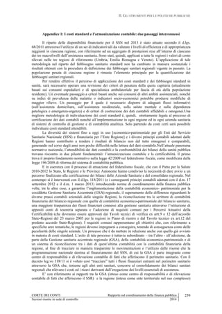 II. GLI STRUMENTI PER LE POLITICHE PUBBLICHE
CORTE DEI CONTI Rapporto sul coordinamento della finanza pubblica
Sezioni riunite in sede di controllo 2014
259
Appendice 1: I costi standard e l’armonizzazione contabile: due passaggi interconnessi
Il riparto delle disponibilità finanziarie per il SSN nel 2013 è stato attuato secondo il d.lgs.
68/2011 attraverso l’utilizzo di un set di indicatori tali da valutare i livelli di efficienza e di appropriatezza
raggiunti in ciascuna regione, con riferimento ad un aggregato di prestazioni rese all’interno di ciascuno
dei tre macrolivelli dell’assistenza sanitaria. Sono stati, quindi, applicati a tutte le regioni i valori di costo
rilevati nelle tre regioni di riferimento (Umbria, Emilia Romagna e Veneto). L’applicazione di tale
metodologia nel riparto del fabbisogno sanitario standard non ha cambiato in maniera sostanziale i
risultati ottenuti con la procedura di definizione dei fabbisogni sanitari regionali vigente in passato. La
popolazione pesata di ciascuna regione è rimasta l’elemento principale per la quantificazione dei
fabbisogni sanitari regionali.
Per rendere effettivo il percorso di applicazione dei costi standard e dei fabbisogni standard in
sanità, sarà necessario operare una revisione dei criteri di pesatura della quota capitaria (attualmente
basati sui consumi ospedalieri e di specialistica ambulatoriale per fascia di età della popolazione
residente). Un eventuale passaggio a criteri basati anche sui consumi di altri ambiti assistenziali, nonché
su indici di prevalenza delle malattie o indicatori socio-economici potrebbe produrre modifiche di
maggior rilievo. Un passaggio per il quale è necessario disporre di adeguati flussi informativi
(sull’assistenza domiciliare, sull’assistenza residenziale, sulla salute mentale e sulla dipendenza
patologica e emergenza-urgenza) e di criteri di costruzione dei dati contabili affidabili e omogenei.Una
migliore metodologia di individuazione dei costi standard è, quindi, strettamente legata al processo di
certificazione dei dati contabili nonché all’implementazione in ogni regione ed in ogni azienda sanitaria
di sistemi di controllo di gestione e di contabilità analitica. Solo partendo da costi certi sarà possibile
individuare costi standard attendibili.
La diversità dei sistemi fino a oggi in uso [economico-patrimoniale per gli Enti del Servizio
Sanitario Nazionale (SSN) e finanziaria per l’Ente Regione] e i diversi principi contabili adottati dalle
Regioni hanno contribuito a rendere i risultati di bilancio non del tutto omogenei e comparabili,
generando nel corso degli anni non poche difficoltà nella lettura del dato contabile.Nell’attuale panorama
normativo nazionale, l’attendibilità dei dati contabili e la confrontabilità dei bilanci della sanità pubblica
trovano riscontro in due pilastri fondamentali: l’armonizzazione contabile e la certificabilità. Il primo
trova il proprio fondamento normativo nella legge 42/2009 sul federalismo fiscale, come modificata dalla
legge 196/2009 di riforma del sistema di contabilità pubblica.
E in coerenza con il processo di attuazione del federalismo fiscale, che con il Patto per la Salute
2010-2012 lo Stato, le Regioni e le Province Autonome hanno condiviso la necessità di dare avvio a un
percorso finalizzato alla certificazione dei bilanci delle Aziende Sanitarie e del consolidato regionale. Nel
contempo si è intervenuti con il d.lgs. 118/2011 (e i conseguenti principi contabili adottati con il d.m. 17
settembre 2012 e il d.m. 1 marzo 2013) introducendo norme di coordinamento della finanza pubblica
volte, tra le altre cose, a garantire l’implementazione della contabilità economico- patrimoniale per la
cosiddetta Gestione Sanitaria Accentrata (GSA) regionale, il superamento delle differenze riguardanti le
diverse prassi contabili aziendali delle singole Regioni, la riconciliazione tra le scritture di contabilità
finanziaria del bilancio regionale con quelle di contabilità economico-patrimoniale del bilancio sanitario,
una maggiore trasparenza dei flussi finanziari connessi alla gestione sanitaria attraverso l’istituzione di
appositi conti di tesoreria separata e l’adozione di requisiti comuni per i Percorsi Attuativi della
Certificabilità (che dovranno essere approvati dai Tavoli tecnici di verifica ex artt.9 e 12 dell’accordo
Stato-Regioni del 23 marzo 2005 per le regioni in Piano di rientro e dal Tavolo tecnico ex art.12 del
predetto accordo Stato-Regione). I requisiti comuni rappresentano gli obiettivi che, con riferimento a
specifiche aree tematiche, le regioni devono impegnarsi a conseguire, tenendo di conseguenza conto delle
peculiarità delle singole aziende. Un processo che è da mettere in relazione anche con quello già avviato
in materia di costi standard. L’esito di tale processo è tuttavia subordinato – tra l’altro - all’adozione, da
parte della Gestione sanitaria accentrata regionale (GSA), della contabilità economico-patrimoniale e di
un sistema di riconciliazione tra i dati di quest’ultima contabilità con la contabilità finanziaria della
regione, al fine di tracciare in maniera trasparente le movimentazioni e l’utilizzo delle risorse che la
programmazione nazionale destina al finanziamento del SSN, di cui la GSA è parte integrante come
centro di responsabilità e di rilevazione contabile di fatti che afferiscono il perimetro sanitario. Con il
decreto leg.vo 118/11 si è voluto così “tracciare” tutti i flussi finanziari entranti nel perimetro sanitario
attraverso la GSA che, insieme agli altri enti sanitari, concorre al consolidamento dei bilanci sanitari
regionali che rilevano i costi ed i ricavi derivanti dall’erogazione dei livelli essenziali di assistenza.
E’ con riferimento ai rapporti tra la GSA (inteso come centro di responsabilità e di rilevazione
contabile di fatti che afferiscono il SSR) e la regione (intesa come ente territoriale nel suo complesso)
 