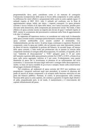 I RISULTATI DEL 2013 E IL CONFRONTO CON GLI OBIETTIVI PROGRAMMATICI
Rapporto sul coordinamento della finanza pubblica CORTE DEI CONTI
2014 Sezioni riunite in sede di controllo
10
programmatiche deve, però, considerare come si sia mancato di conseguire
l’annunciata ricomposizione della spesa in favore della componente in conto capitale.
La differenza fra valori effettivi e programmati delle uscite in conto capitale (quasi 13
miliardi rispetto al DEF 2013, oltre 8 miliardi nel confronto con la Nota di
aggiornamento) spiega, infatti, per intero, i risparmi conseguiti. La spesa primaria
corrente è invece rimasta al di sopra delle attese, con l’unica eccezione, peraltro poco
rilevante nella dimensione, della componente per prestazioni sociali. Nel totale, il dato
effettivo di spesa corrente mostra un importo più elevato di quasi 3 miliardi rispetto al
DEF, mentre lo scostamento dal preconsuntivo contenuto nella Nota di aggiornamento
è di oltre 1,5 miliardi.
Se rapportate all’esperienza storica e se considerate nei valori reali, le dinamiche
della spesa corrente restano comunque particolarmente contenute. Il rallentamento della
spesa corrente sembrerebbe avere assunto caratteri di strutturalità. Ciò,
fondamentalmente, per due motivi. In primo luogo, continuano a registrarsi flessioni di
componenti, come la spesa per redditi, che nel passato sono state tipicamente trainate
da fattori di inerzia, irrigidendo la gestione del bilancio. In secondo luogo, all’interno
della spesa corrente, è stata molto più pronunciata che in passato la crescita della
componente destinata al sostegno della disoccupazione, Si consideri, al riguardo, che le
voci “indennità di disoccupazione” e “CIG” spiegano quasi il 14 per cento
dell’aumento registrato dalla spesa primaria corrente fra il 2007 e il 2013, a fronte di un
peso, sullo stesso aggregato, inferiore al 2 per cento. Evidentemente, sono queste
dinamiche di spesa che si invertiranno in presenza di un rafforzamento del ciclo
economico. L’accresciuta rilevanza degli interventi a sostegno della disoccupazione è,
inoltre, in linea col nuovo modello di governance europeo, basato sulla conservazione
del pareggio strutturale di bilancio.
Nel complesso, gli andamenti di spesa corrente del 2013 non sembrano aver
pregiudicato i progressi realizzati negli anni precedenti, in termini di riduzione del
grado di inerzia di alcune componenti e di recupero della funzione anticiclica di una
parte del bilancio pubblico. Permane, di contro, la preoccupazione sulla continua
flessione della spesa in conto capitale, che continua a garantire il rispetto degli obiettivi
di saldo, pregiudicando però, in tal modo, il mantenimento e il rinnovamento del
capitale infrastrutturale del paese.
 