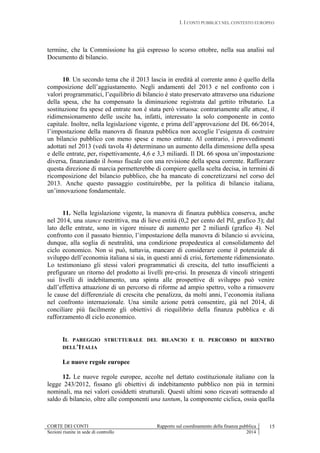 I. I CONTI PUBBLICI NEL CONTESTO EUROPEO
CORTE DEI CONTI Rapporto sul coordinamento della finanza pubblica
Sezioni riunite in sede di controllo 2014
15
termine, che la Commissione ha già espresso lo scorso ottobre, nella sua analisi sul
Documento di bilancio.
10. Un secondo tema che il 2013 lascia in eredità al corrente anno è quello della
composizione dell’aggiustamento. Negli andamenti del 2013 e nel confronto con i
valori programmatici, l’equilibrio di bilancio è stato preservato attraverso una riduzione
della spesa, che ha compensato la diminuzione registrata dal gettito tributario. La
sostituzione fra spese ed entrate non è stata però virtuosa: contrariamente alle attese, il
ridimensionamento delle uscite ha, infatti, interessato la solo componente in conto
capitale. Inoltre, nella legislazione vigente, e prima dell’approvazione del DL 66/2014,
l’impostazione della manovra di finanza pubblica non accoglie l’esigenza di costruire
un bilancio pubblico con meno spese e meno entrate. Al contrario, i provvedimenti
adottati nel 2013 (vedi tavola 4) determinano un aumento della dimensione della spesa
e delle entrate, per, rispettivamente, 4,6 e 3,3 miliardi. Il DL 66 sposa un’impostazione
diversa, finanziando il bonus fiscale con una revisione della spesa corrente. Rafforzare
questa direzione di marcia permetterebbe di compiere quella scelta decisa, in termini di
ricomposizione del bilancio pubblico, che ha mancato di concretizzarsi nel corso del
2013. Anche questo passaggio costituirebbe, per la politica di bilancio italiana,
un’innovazione fondamentale.
11. Nella legislazione vigente, la manovra di finanza pubblica conserva, anche
nel 2014, una stance restrittiva, ma di lieve entità (0,2 per cento del Pil, grafico 3); dal
lato delle entrate, sono in vigore misure di aumento per 2 miliardi (grafico 4). Nel
confronto con il passato biennio, l’impostazione della manovra di bilancio si avvicina,
dunque, alla soglia di neutralità, una condizione propedeutica al consolidamento del
ciclo economico. Non si può, tuttavia, mancare di considerare come il potenziale di
sviluppo dell’economia italiana si sia, in questi anni di crisi, fortemente ridimensionato.
Lo testimoniano gli stessi valori programmatici di crescita, del tutto insufficienti a
prefigurare un ritorno del prodotto ai livelli pre-crisi. In presenza di vincoli stringenti
sui livelli di indebitamento, una spinta alle prospettive di sviluppo può venire
dall’effettiva attuazione di un percorso di riforme ad ampio spettro, volto a rimuovere
le cause del differenziale di crescita che penalizza, da molti anni, l’economia italiana
nel confronto internazionale. Una simile azione potrà consentire, già nel 2014, di
conciliare più facilmente gli obiettivi di riequilibrio della finanza pubblica e di
rafforzamento dl ciclo economico.
IL PAREGGIO STRUTTURALE DEL BILANCIO E IL PERCORSO DI RIENTRO
DELL’ITALIA
Le nuove regole europee
12. Le nuove regole europee, accolte nel dettato costituzionale italiano con la
legge 243/2012, fissano gli obiettivi di indebitamento pubblico non più in termini
nominali, ma nei valori cosiddetti strutturali. Questi ultimi sono ricavati sottraendo al
saldo di bilancio, oltre alle componenti una tantum, la componente ciclica, ossia quella
 