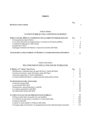 INDICE
Pag.
SINTESI E CONCLUSIONI I
PARTE PRIMA
I CONTI PUBBLICI NEL CONTESTO EUROPEO
I RISULTATI DEL 2013 E IL CONFRONTO CON GLI OBIETTIVI PROGRAMMATICI Pag. 3
Il conseguimento degli obiettivi
La revisione del percorso programmatico e la manovra di finanza pubblica “ 3
L’andamento della spesa e delle entrate “ 9
Il quadro per il 2014 “ 13
Il pareggio strutturale del bilancio e il percorso di rientro dell’Italia “ 15
ANALISI DELLA SPESA PUBBLICA IN EUROPA: UN ESERCIZIO DI BENCHMARKING
“ 27
PARTE SECONDA
GLI STRUMENTI PER LE POLITICHE PUBBLICHE
L’IRPEF: UN’“ARMA” SPUNTATA Pag. 51
Distribuzione e redistribuzione: gli spazi del fisco e i limiti dell’Irpef “ 52
Evasione ed erosione: spine del sistema, spine dell’Irpef “ 62
Autonomie impositive e vincoli redistributivi “ 73
La manovrabilità dell’Irpef e i condizionamenti della politica fiscale “ 79
LE POTENZIALITÀ DEL NUOVO ISEE “ 87
I limiti del vecchio ISEE “ 88
Le novità dell’ISEE 2014 “ 89
Dichiarazioni, autocertificazioni e controlli 90
Le evidenze quantitative dell’ISEE 90
Gli effetti della riforma dell’ISEE 93
LA SPESA STATALE NEL QUADRO DI FINANZA PUBBLICA “ 99
Il bilancio dello Stato nel quadro dei conti pubblici “ 100
Un confronto tra previsioni e consuntivo: il conto dello Stato “ 102
I consumi intermedi “ 104
La spesa in conto capitale e il bilancio dello Stato “ 107
Il sostegno degli investimenti e la riprogrammazione del cofinanziamento nazionale “ 113
 