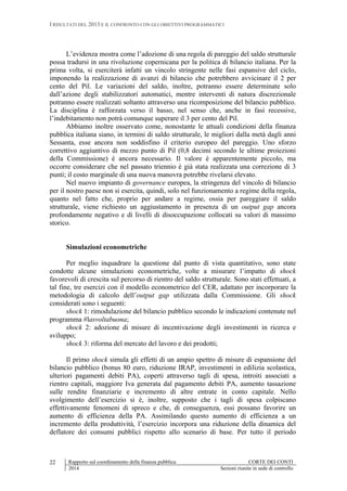 I RISULTATI DEL 2013 E IL CONFRONTO CON GLI OBIETTIVI PROGRAMMATICI
Rapporto sul coordinamento della finanza pubblica CORTE DEI CONTI
2014 Sezioni riunite in sede di controllo
22
L’evidenza mostra come l’adozione di una regola di pareggio del saldo strutturale
possa tradursi in una rivoluzione copernicana per la politica di bilancio italiana. Per la
prima volta, si eserciterà infatti un vincolo stringente nelle fasi espansive del ciclo,
imponendo la realizzazione di avanzi di bilancio che potrebbero avvicinare il 2 per
cento del Pil. Le variazioni del saldo, inoltre, potranno essere determinate solo
dall’azione degli stabilizzatori automatici, mentre interventi di natura discrezionale
potranno essere realizzati soltanto attraverso una ricomposizione del bilancio pubblico.
La disciplina è rafforzata verso il basso, nel senso che, anche in fasi recessive,
l’indebitamento non potrà comunque superare il 3 per cento del Pil.
Abbiamo inoltre osservato come, nonostante le attuali condizioni della finanza
pubblica italiana siano, in termini di saldo strutturale, le migliori dalla metà dagli anni
Sessanta, esse ancora non soddisfino il criterio europeo del pareggio. Uno sforzo
correttivo aggiuntivo di mezzo punto di Pil (0,8 decimi secondo le ultime proiezioni
della Commissione) è ancora necessario. Il valore è apparentemente piccolo, ma
occorre considerare che nel passato triennio è già stata realizzata una correzione di 3
punti; il costo marginale di una nuova manovra potrebbe rivelarsi elevato.
Nel nuovo impianto di governance europea, la stringenza del vincolo di bilancio
per il nostro paese non si esercita, quindi, solo nel funzionamento a regime della regola,
quanto nel fatto che, proprio per andare a regime, ossia per pareggiare il saldo
strutturale, viene richiesto un aggiustamento in presenza di un output gap ancora
profondamente negativo e di livelli di disoccupazione collocati su valori di massimo
storico.
Simulazioni econometriche
Per meglio inquadrare la questione dal punto di vista quantitativo, sono state
condotte alcune simulazioni econometriche, volte a misurare l’impatto di shock
favorevoli di crescita sul percorso di rientro del saldo strutturale. Sono stati effettuati, a
tal fine, tre esercizi con il modello econometrico del CER, adattato per incorporare la
metodologia di calcolo dell’output gap utilizzata dalla Commissione. Gli shock
considerati sono i seguenti:
shock 1: rimodulazione del bilancio pubblico secondo le indicazioni contenute nel
programma #lasvoltabuona;
shock 2: adozione di misure di incentivazione degli investimenti in ricerca e
sviluppo;
shock 3: riforma del mercato del lavoro e dei prodotti;
Il primo shock simula gli effetti di un ampio spettro di misure di espansione del
bilancio pubblico (bonus 80 euro, riduzione IRAP, investimenti in edilizia scolastica,
ulteriori pagamenti debiti PA), coperti attraverso tagli di spesa, introiti associati a
rientro capitali, maggiore Iva generata dal pagamento debiti PA, aumento tassazione
sulle rendite finanziarie e incremento di altre entrate in conto capitale. Nello
svolgimento dell’esercizio si è, inoltre, supposto che i tagli di spesa colpiscano
effettivamente fenomeni di spreco e che, di conseguenza, essi possano favorire un
aumento di efficienza della PA. Assimilando questo aumento di efficienza a un
incremento della produttività, l’esercizio incorpora una riduzione della dinamica del
deflatore dei consumi pubblici rispetto allo scenario di base. Per tutto il periodo
 