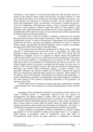 I. I CONTI PUBBLICI NEL CONTESTO EUROPEO
CORTE DEI CONTI Rapporto sul coordinamento della finanza pubblica
Sezioni riunite in sede di controllo 2014
23
considerato, è stato imposto il vincolo dell’invarianza del saldo nominale, per cui le
misure di tipo espansivo hanno sempre, nell’esercizio, una piena copertura. E’ stata
così simulata una manovra di ricomposizione del bilancio pubblico che genera i suoi
effetti espansivi non attraverso la variazione del saldo, ma per l’operare di valori
diversi dei moltiplicatori fiscali. In particolare, nell’esercizio, risultano più elevati i
valori dei moltiplicatori dell’imposizione diretta e degli investimenti pubblici (che
agiscono in senso espansivo) rispetto a quelli delle entrate in conto capitale e della
tassazione sulle rendite finanziarie (che incidono invece in senso restrittivo). L’effetto
demoltiplicativo delle riduzioni di spesa è invece attenuato dal ricordato miglioramento
di efficienza della macchina amministrativa.
Il secondo shock è molto più semplice. L’impulso è trasmesso da un aumento
delle agevolazioni fiscali concesse agli investimenti in R&S, che genera un maggiore
indebitamento iniziale. Il canale di trasmissione è rappresentato da un aumento della
produttività del lavoro, innescato dai maggiori investimenti in ricerca. L’esercizio
simula, dunque, un’espansione del bilancio pubblico, ossia un impulso di domanda,
che genera però effetti virtuosi diretti sul lato dell’offerta.
Il terzo shock misura gli effetti di un programma di riforme volto a rendere più
efficiente il funzionamento del mercato del lavoro e dei prodotti. Gli effetti sulla
domanda di questo programma sono stati ricavati dal DEF 2014 (tavola III.8 del
Programma di stabilità). Ad esso si è aggiunto un impulso diretto sulla produttività
totale dei fattori (TFP), pari all’1 per cento nel primo anno di simulazione e allo 0,2 per
cento nei successivi periodo. La considerazione di un aumento di TFP è giustificata
dalla natura stessa di un programma di efficientamento dei mercati, che ha fra i suoi
obiettivi proprio quello di accrescere la produttività del sistema. Per altro verso, lo
shock su TFP serve per adattare l’esercizio alla logica del modello di determinazione
dell’output gap adottato dalla Commissione europea. In questo modello, il Pil
potenziale costituisce una funzione ritardata del Pil effettivo. Impulsi che agiscono
sulle sole componenti di domanda hanno quindi, per costruzione, effetti maggiori sul
Pil effettivo che sul Pil potenziale, determinando una riduzione dell’output gap e, a
parità di indebitamento nominale, un peggioramento del saldo strutturale. Considerare
uno shock diretto su TFP consente di aumentare direttamente il Pil potenziale e di
superare questo limite.
I risultati degli esercizi in termini di crescita, output gap, indebitamento nominale
e saldo strutturale sono stati confrontati con il profilo programmatico assunto nel DEF
2014.
La crescita. Tutte le simulazioni conducono a una maggiore crescita, anche se con
tempi e intensità diverse. E’ interessante osservare come una manovra di
ricomposizione del bilancio pubblico avrebbe effetti del tutto analoghi a quelli
associabili a un programma di riforma dei mercati. In entrambi i casi, a fine periodo il
livello del Pil effettivo risulterebbe superiore di un punto e mezzo rispetto al scenario di
base. Il primo shock ha inoltre effetti più rapidi, mentre gli impulsi dello shock 3
tendono ad aumentare nella seconda parte del periodo di simulazione. Allo shock 2 è
riconducibile un aumento di crescita di entità più modesta (0,5 punti a fine periodo).
A questi andamenti corrispondono differenze significative in termini di output
gap (grafico 5). Il vuoto di prodotto si riduce nel caso degli shock 1 e 2. La ragione è
quella indicata in precedenza. Anche se significativa (come nello shock 1),
un’accelerazione della crescita che passa attraverso le componenti di domanda
 