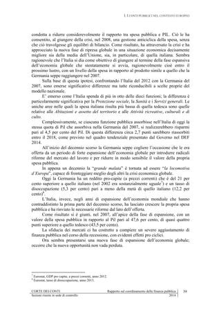 I. I CONTI PUBBLICI NEL CONTESTO EUROPEO
CORTE DEI CONTI Rapporto sul coordinamento della finanza pubblica 39
Sezioni riunite in sede di controllo 2014
condotta a ridurre considerevolmente il rapporto tra spesa pubblica e PIL. Ciò le ha
consentito, al giungere della crisi, nel 2008, una gestione anticiclica della spesa, senza
che ciò travolgesse gli equilibri di bilancio. Come risultato, ha attraversato la crisi e ha
approcciato la nuova fase di ripresa globale in una situazione economica decisamente
migliore sia della media dell’Unione, sia, in particolare, di quella italiana. Sembra
ragionevole che l’Italia si dia come obiettivo di giungere al termine della fase espansiva
dell’economia globale che stentatamente si avvia, ragionevolmente cioè entro il
prossimo lustro, con un livello della spesa in rapporto al prodotto simile a quello che la
Germania seppe raggiungere nel 2007.
Sulla base di questa ipotesi, confrontando l’Italia del 2012 con la Germania del
2007, sono emerse significative differenze ma tutte riconducibili a scelte proprie del
modello nazionale.
E’ emerso come l’Italia spenda di più in otto delle dieci funzioni; la differenza è
particolarmente significativa per la Protezione sociale, la Sanità e i Servizi generali. Le
uniche aree nelle quali la spesa italiana risulta più bassa di quella tedesca sono quelle
relative alle Abitazioni e assetto del territorio e alle Attività ricreative, culturali e di
culto.
Complessivamente, se ciascuna funzione pubblica assorbisse nell’Italia di oggi la
stessa quota di Pil che assorbiva nella Germania del 2007, si realizzerebbero risparmi
pari al 4,5 per cento del Pil. Di questa differenza circa 2,7 punti sarebbero riassorbiti
entro il 2018, come previsto nel quadro tendenziale presentato dal Governo nel DEF
2014.
All’inizio del decennio scorso la Germania seppe cogliere l’occasione che le era
offerta da un periodo di forte espansione dell’economia globale per introdurre radicali
riforme del mercato del lavoro e per ridurre in modo sensibile il valore della propria
spesa pubblica.
In appena un decennio la “grande malata” è tornata ad essere “la locomotiva
d’Europa”, capace di fronteggiare meglio degli altri la crisi economica globale.
Oggi la Germania ha un reddito pro-capite (a prezzi correnti) che è del 21 per
cento superiore a quello italiano (nel 2002 era sostanzialmente uguale7
) e un tasso di
disoccupazione (5,3 per cento) pari a meno della metà di quello italiano (12,2 per
cento)8
.
L’Italia, invece, negli anni di espansione dell’economia mondiale che hanno
contraddistinto la prima parte del decennio scorso, ha lasciato crescere la propria spesa
pubblica e ha rinviato le necessarie riforme dal lato dell’offerta.
Come risultato si è giunti, nel 2007, all’apice della fase di espansione, con un
valore della spesa pubblica in rapporto al Pil pari al 47,6 per cento, di quasi quattro
punti superiore a quello tedesco (43,5 per cento).
La sfiducia dei mercati ci ha costretto a compiere un severo aggiustamento di
finanza pubblica nel corso della recessione, con evidenti effetti pro ciclici.
Ora sembra presentarsi una nuova fase di espansione dell’economia globale;
occorre che la nuova opportunità non vada perduta.
7
Eurostat, GDP pro capite, a prezzi correnti, anno 2012.
8
Eurostat, tasso di disoccupazione, anno 2013.
 
