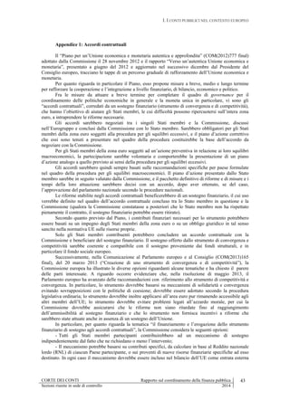 I. I CONTI PUBBLICI NEL CONTESTO EUROPEO
CORTE DEI CONTI Rapporto sul coordinamento della finanza pubblica 43
Sezioni riunite in sede di controllo 2014
Appendice 1: Accordi contrattuali
Il “Piano per un’Unione economica e monetaria autentica e approfondita” (COM(2012)777 final)
adottato dalla Commissione il 28 novembre 2012 e il rapporto “Verso un’autentica Unione economica e
monetaria”, presentato a giugno del 2012 e aggiornato nel successivo dicembre dal Presidente del
Consiglio europeo, tracciano le tappe di un percorso graduale di rafforzamento dell’Unione economica e
monetaria.
Per quanto riguarda in particolare il Piano, esso propone misure a breve, medio e lungo termine
per rafforzare la cooperazione e l’integrazione a livello finanziario, di bilancio, economico e politico.
Fra le misure da attuare a breve termine per completare il quadro di governance per il
coordinamento delle politiche economiche in generale e la moneta unica in particolare, vi sono gli
“accordi contrattuali”, corredati da un sostegno finanziario (strumento di convergenza e di competitività),
che hanno l’obiettivo di aiutare gli Stati membri, le cui difficoltà possono ripercuotersi sull’intera zona
euro, a intraprendere le riforme necessarie.
Gli accordi sarebbero negoziati tra i singoli Stati membri e la Commissione, discussi
nell’Eurogruppo e conclusi dalla Commissione con lo Stato membro. Sarebbero obbligatori per gli Stati
membri della zona euro soggetti alla procedura per gli squilibri eccessivi, e il piano d’azione correttivo
che essi sono tenuti a presentare nel quadro della procedura costituirebbe la base dell’accordo da
negoziare con la Commissione.
Per gli Stati membri della zona euro soggetti ad un’azione preventiva in relazione ai loro squilibri
macroeconomici, la partecipazione sarebbe volontaria e comporterebbe la presentazione di un piano
d’azione analogo a quello previsto ai sensi della procedura per gli squilibri eccessivi.
Gli accordi sarebbero quindi sempre basati sulle raccomandazioni specifiche per paese formulate
nel quadro della procedura per gli squilibri macroeconomici. Il piano d’azione presentato dallo Stato
membro sarebbe in seguito valutato dalla Commissione, e il pacchetto definitivo di riforme e di misure e i
tempi della loro attuazione sarebbero decisi con un accordo, dopo aver ottenuto, se del caso,
l’approvazione del parlamento nazionale secondo le procedure nazionali.
Le riforme stabilite negli accordi contrattuali beneficerebbero di un sostegno finanziario, il cui uso
verrebbe definito nel quadro dell’accordo contrattuale concluso tra lo Stato membro in questione e la
Commissione (qualora la Commissione constatasse a posteriori che lo Stato membro non ha rispettato
pienamente il contratto, il sostegno finanziario potrebbe essere ritirato).
Secondo quanto previsto dal Piano, i contributi finanziari necessari per lo strumento potrebbero
essere basati su un impegno degli Stati membri della zona euro o su un obbligo giuridico in tal senso
sancito nella normativa UE sulle risorse proprie.
Solo gli Stati membri contribuenti potrebbero concludere un accordo contrattuale con la
Commissione e beneficiare del sostegno finanziario. Il sostegno offerto dallo strumento di convergenza e
competitività sarebbe coerente e compatibile con il sostegno proveniente dai fondi strutturali, e in
particolare il fondo sociale europeo.
Successivamente, nella Comunicazione al Parlamento europeo e al Consiglio (COM(2013)165
final), del 20 marzo 2013 (“Creazione di uno strumento di convergenza e di competitività”), la
Commissione europea ha illustrato le diverse opzioni riguardanti alcune tematiche e ha chiesto il parere
delle parti interessate. A riguardo occorre evidenziare che, nella risoluzione di maggio 2013, il
Parlamento europeo ha avanzato delle raccomandazioni con riferimento allo strumento di competitività e
convergenza. In particolare, lo strumento dovrebbe basarsi su meccanismi di solidarietà e convergenza
evitando sovrapposizioni con le politiche di coesione; dovrebbe essere adottato secondo la procedura
legislativa ordinaria; lo strumento dovrebbe inoltre applicarsi all’area euro pur rimanendo accessibile agli
altri membri dell’UE; lo strumento dovrebbe evitare problemi legati all’azzardo morale, per cui la
Commissione dovrebbe assicurarsi che le riforme non siano ritardate fino al raggiungimento
dell’ammissibilità al sostegno finanziario e che lo strumento non fornisca incentivi a riforme che
sarebbero state attuate anche in assenza di un sostegno dell’Unione.
In particolare, per quanto riguarda la tematica “il finanziamento e l’erogazione dello strumento
finanziario di sostegno agli accordi contrattuali”, la Commissione considera le seguenti opzioni:
- Tutti gli Stati membri partecipanti contribuirebbero ad un meccanismo di sostegno
indipendentemente dal fatto che ne richiedano o meno l’intervento;
- Il meccanismo potrebbe basarsi su contributi specifici, da calcolare in base al Reddito nazionale
lordo (RNL) di ciascun Paese partecipante, o sui proventi di nuove risorse finanziarie specifiche ad esso
destinato. In ogni caso il meccanismo dovrebbe essere incluso nel bilancio dell’UE come entrata esterna
 