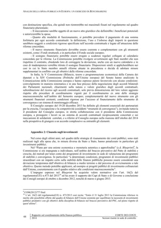 ANALISI DELLA SPESA PUBBLICA IN EUROPA: UN ESERCIZIO DI BENCHMARKING
44
Rapporto sul coordinamento della finanza pubblica CORTE DEI CONTI
2014 Sezioni riunite in sede di controllo
con destinazione specifica, che quindi non rientrerebbe nei massimali fissati nel regolamento sul quadro
finanziario pluriennale;
- Il meccanismo sarebbe oggetto di un nuovo atto giuridico che definirebbe i beneficiari potenziali
e autorizzerebbe la spesa;
- Quanto alle modalità di funzionamento, si potrebbe prevedere il pagamento di una somma
forfettaria per ogni accordo contrattuale: la definizione, l’uso e l’esborso degli importi in questione
sarebbero soggetti a condizioni rigorose specificate nell’accordo contrattuale e legate all’attuazione delle
riforme concordate;
- Il nuovo strumento finanziario dovrebbe essere coerente e complementare con gli strumenti
esistenti, come i Fondi strutturali, e in particolare il Fondo sociale europeo;
- Il sostegno finanziario potrebbe essere erogato a scadenze regolari collegate al calendario
concordato per le riforme. La Commissione potrebbe rivolgere avvertimenti agli Stati membri che non
rispettino il contratto, chiedendo loro di correggere la deviazione, anche con un nuovo calendario e in
caso di inadempienza verrebbe ritirato il sostegno finanziario. Disposizioni simili si applicherebbero nei
casi in cui lo Stato membro annulli riforme attuate in precedenza o decida di adottare misure
supplementari in conflitto con gli obiettivi delle riforme concordate.
In Italia, la V Commissione (Bilancio, tesoro e programmazione economica) della Camera dei
deputati e la XIV Commissione (Politiche dell’Unione europea) del Senato hanno analizzato la
Comunicazione della Commissione europea e hanno espresso parere favorevole con alcune condizioni:
coinvolgimento in maniera sistematica e in una fase precoce della negoziazione degli accordi bilaterali
dei Parlamenti nazionali; chiarimenti sulla natura e valore giuridico degli accordi contrattuali;
subordinazione del ricorso agli accordi contrattuali, solo previa dimostrazione del loro valore aggiunto
rispetto alle procedure di coordinamento vigenti per il coordinamento ex ante delle strategie
macroeconomiche nell’ambito del Semestre europeo; complementarità del nuovo strumento con gli
strumenti finanziari esistenti; condizioni rigorose per l’accesso al finanziamento dello strumento di
convergenza e un sistema di monitoraggio efficace.
Il Consiglio europeo del 19-20 dicembre 2013 ha definito gli elementi essenziali dei partenariati
per la crescita, l’occupazione e la competitività (cosiddetti “strumenti di convergenza”), invitando tuttavia
il presidente del Consiglio europeo, in stretta collaborazione con il presidente della Commissione
europea, a proseguire i lavori su un sistema di accordi contrattuali reciprocamente concertati e sui
meccanismi di solidarietà correlati, e a riferire al Consiglio europeo nella riunione dell’ottobre del 2014
nella prospettiva di giungere a un accordo complessivo su entrambi gli elementi.
Appendice 2: Clausola sugli investimenti
Nel corso degli ultimi anni, nel quadro delle strategie di risanamento dei conti pubblici, sono stati
realizzati tagli alla spesa che, in misura diversa da Stato a Stato, hanno penalizzato in particolare gli
investimenti pubblici.
Nel “Piano per una unione economica e monetaria autentica e approfondita” (c.d. Blueprint)9
, la
Commissione si era impegnata a individuare, nell’ambito del braccio preventivo del Patto di stabilità e
crescita, dei metodi per tener conto dei programmi di investimento in sede di valutazione dei programmi
di stabilità e convergenza. In particolare “a determinate condizioni, programmi di investimenti pubblici
straordinari con un impatto certo sulla stabilità delle finanze pubbliche possono essere considerati una
deviazione temporanea dall’obiettivo di bilancio a medio termine o dal percorso di avvicinamento a tale
obiettivo. Questo metodo potrebbe applicarsi, ad esempio ai progetti pubblici di investimento cofinanziati
dall’Unione, coerentemente con il quadro relativo alle condizioni macroeconomiche”.
L’impegno espresso nel Blueprint ha acquisito valore normativo con l’art. 16(2) del
regolamento(UE) n.473 del 201310
ed ha avuto il supporto dei Capi di Stato o di Governo a conclusione
dei Consigli europei di ottobre e dicembre 2012, nonché di marzo e giugno 2013.
9
COM(2012)777 final.
10
L’art. 16(2) del regolamento(UE) n. 473/2013 così recita: “Entro il 31 luglio 2013 la Commissione riferisce in
merito alle possibilità offerte dal quadro di bilancio dell’Unione esistente per equilibrare la necessità di investimenti
pubblici produttivi con gli obiettivi della disciplina di bilancio nel braccio preventivo del PSC, nel pieno rispetto di
quest’ultimo”.
 