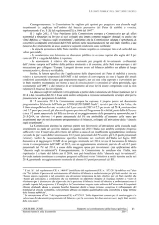 I. I CONTI PUBBLICI NEL CONTESTO EUROPEO
CORTE DEI CONTI Rapporto sul coordinamento della finanza pubblica 45
Sezioni riunite in sede di controllo 2014
Conseguentemente, la Commissione ha vagliato più opzioni per progettare una clausola sugli
investimenti da applicare nell’ambito del braccio preventivo del Patto di stabilità e crescita,
implementando l’art. 5 (1) del regolamento(CE) n.1466 del 199711
.
Il 3 luglio 2013, il Vice–Presidente della Commissione europea e Commissario per gli affari
economici e finanziari ha inviato ai suoi colleghi una lettera contente maggiori dettagli su quella che
viene definita la “clausola sugli investimenti”, stabilendo che la Commissione valuterà l’opportunità di
consentire scostamenti temporanei dall’OMT definito nelle raccomandazioni per uno Stato membro, o dal
percorso di avvicinamento ad esso, qualora le seguenti condizioni siano verificate:
- la crescita economica dello Stato membro rimane negativa o comunque ben al di sotto del suo
valore potenziale;
- lo scostamento non determina un disavanzo pubblico in eccesso rispetto alla soglia del 3 per
cento del Pil e la regola del debito è rispettata;
- lo scostamento è relativo alla spesa nazionale per progetti di investimento co-finanziati
dall’Unione europea nell’ambito della politica strutturale e di coesione, delle Reti trans-europee o del
meccanismo per collegare l’Europa. I progetti devono avere sul bilancio pubblico un effetto di lungo
termine positivo, diretto e verificabile.
Inoltre, la lettera specifica che l’applicazione delle disposizioni del Patto di stabilità e crescita
relative a scostamenti temporanei dall’OMT o dal sentiero di convergenza da esso è legata alle attuali
condizioni economiche di output gap ampiamente negativi, per cui una volta superate e le previsioni per
lo Stato membro mostreranno un ritorno a tassi di crescita positivi e prossimi al valore potenziale, ogni
scostamento dall’OMT o dal percorso di avvicinamento ad esso dovrà essere compensato così da non
rallentare il processo di convergenza.
La clausola sugli investimenti verrà applicata a partire dalla valutazione dei bilanci nazionali per il
2014 e dei consuntivi del 2013. Essa verrà inoltre sottoposta a revisione annualmente in tempo utile per la
presentazione dei programmi di stabilità.
Il 15 novembre 2013 la Commissione europea ha espresso il proprio parere sul documento
programmatico di bilancio dell’Italia per il 2014 (C(2013)8005 final)12
, in cui si prevedeva, tra l’altro, che
il disavanzo pubblico dovesse scendere dal 3 per cento del 2013 al 2,5 per cento nel 2014, mantenendosi
cioè 0.7 punti percentuali più elevato di quanto previsto nel Programma di stabilità; parte della differenza
(circa 1/2 punto percentuale del Pil) era dovuta ad un peggioramento delle prospettive economiche per il
2013-2014, un ulteriore 1/4 punto percentuale del Pil era attribuibile all’aumento della spesa per
investimenti previsto nel documento programmatico di bilancio, collegato all’attivazione della “clausola
sugli investimenti”.
La Commissione europea ha espresso parere non favorevole all’attivazione della clausola sugli
investimenti da parte del governo italiano in quanto nel 2014 l’Italia non avrebbe compiuto progressi
sufficienti verso l’osservanza del criterio del debito a causa di un insufficiente aggiustamento strutturale
(secondo le previsioni della Commissione 0.12 punti percentuali del Pil contro gli 0.66 punti percentuali
richiesti). Inoltre la raccomandazione specifica formulata nei confronti dell’Italia nel luglio 2013
domandava di raggiungere l’OMT di un pareggio strutturale nel 2014, invece il documento di bilancio
rinvia il conseguimento dell’OMT al 2015, con un aggiustamento strutturale previsto di soli 0.2 punti
percentuali del Pil nel 2014, a causa della maggiore spesa per investimenti (per applicazione della
“clausola sugli investimenti”). Conseguentemente, la Commissione ha concluso che l’Italia, non
rispettando il criterio del debito per il 2014, non può beneficiare della “clausola sugli investimenti”,
dovendo pertanto continuare a compiere progressi sufficienti verso l’obiettivo a medio termine anche nel
2014, garantendo un aggiustamento strutturale di almeno 0.5 punti percentuali del PIL.
11
L’art. 5(1) del regolamento (CE) n. 1466/97 (modificato dal regolamento (UE) n. 1175/2011) stabilisce tra l’altro
che “Nel definire il percorso di avvicinamento all’obiettivo di bilancio a medio termine per gli Stati membri che non
l’hanno ancora raggiunto e nel consentire una deviazione temporanea da tale obiettivo per gli Stati membri che
l’hanno già conseguito, a condizione che sia mantenuto un opportuno margine di sicurezza rispetto al valore di
riferimento per il disavanzo e che si preveda che la posizione di bilancio ritorni all’obiettivo a medio termine entro il
periodo coperto dal programma, il Consiglio e la Commissione tengono conto soltanto dell’attuazione di importanti
riforme strutturali idonee a generare benefici finanziari diretti a lungo termine, compreso il rafforzamento del
potenziale di crescita sostenibile, e che pertanto abbiano un impatto quantificabile sulla sostenibilità a lungo termine
delle finanze pubbliche”.
12
In ottemperanza all’art. 7 del regolamento(UE) n.473/2013 “Sulle disposizioni comuni per il monitoraggio e la
valutazione dei documenti programmatici di bilancio e per la correzione dei disavanzi eccessivi negli Stati membri
della zona euro”.
 