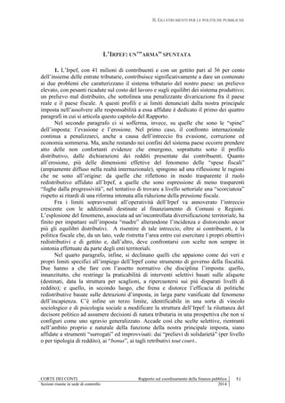 II. GLI STRUMENTI PER LE POLITICHE PUBBLICHE
CORTE DEI CONTI Rapporto sul coordinamento della finanza pubblica 51
Sezioni riunite in sede di controllo 2014
L’IRPEF: UN’”ARMA” SPUNTATA
1. L’Irpef, con 41 milioni di contribuenti e con un gettito pari al 36 per cento
dell’insieme delle entrate tributarie, contribuisce significativamente a dare un contenuto
ai due problemi che caratterizzano il sistema tributario del nostro paese: un prelievo
elevato, con pesanti ricadute sul costo del lavoro e sugli equilibri dei sistema produttivo;
un prelievo mal distribuito, che sottolinea una penalizzante divaricazione fra il paese
reale e il paese fiscale. A questi profili e ai limiti denunciati dalla nostra principale
imposta nell’assolvere alle responsabilità a essa affidate è dedicato il primo dei quattro
paragrafi in cui si articola questo capitolo del Rapporto.
Nel secondo paragrafo ci si sofferma, invece, su quelle che sono le “spine”
dell’imposta: l’evasione e l’erosione. Nel primo caso, il confronto internazionale
continua a penalizzarci, anche a causa dell’intreccio fra evasione, corruzione ed
economia sommersa. Ma, anche restando nei confini del sistema paese occorre prendere
atto delle non confortanti evidenze che emergono, soprattutto sotto il profilo
distributivo, dalle dichiarazioni dei redditi presentate dai contribuenti. Quanto
all’erosione, più delle dimensioni effettive del fenomeno delle “spese fiscali”
(ampiamente diffuso nella realtà internazionale), spingono ad una riflessione le ragioni
che ne sono all’origine: da quelle che riflettono in modo trasparente il ruolo
redistributivo affidato all’Irpef, a quelle che sono espressione di meno trasparenti
“fughe dalla progressività”, nel tentativo di trovare a livello settoriale una “scorciatoia”
rispetto ai ritardi di una riforma intonata alla riduzione della pressione fiscale.
Fra i limiti sopravvenuti all’operatività dell’Irpef va annoverato l’intreccio
crescente con le addizionali destinate al finanziamento di Comuni e Regioni.
L’esplosione del fenomeno, associata ad un’incontrollata diversificazione territoriale, ha
finito per impattare sull’imposta “madre” alterandone l’incidenza e distorcendo ancor
più gli equilibri distributivi. A risentire di tale intreccio, oltre ai contribuenti, è la
politica fiscale che, da un lato, vede ristretta l’area entro cui esercitare i propri obiettivi
redistributivi e di gettito e, dall’altro, deve confrontarsi con scelte non sempre in
sintonia effettuate da parte degli enti territoriali.
Nel quarto paragrafo, infine, si declinano quelli che appaiono come dei veri e
propri limiti specifici all’impiego dell’Irpef come strumento di governo della fiscalità.
Due hanno a che fare con l’assetto normativo che disciplina l’imposta: quello,
innanzitutto, che restringe la praticabilità di interventi selettivi basati sulle aliquote
(destinati, data la struttura per scaglioni, a ripercuotersi sui più disparati livelli di
reddito); e quello, in secondo luogo, che frena e distorce l’efficacia di politiche
redistributive basate sulle detrazioni d’imposta, in larga parte vanificate dal fenomeno
dell’incapienza. C’è infine un terzo limite, identificabile in una sorta di vincolo
sociologico e di psicologia sociale a modificare la struttura dell’Irpef: la riluttanza del
decisore politico ad assumere decisioni di natura tributaria in una prospettiva che non si
configuri come uno sgravio generalizzato. Accade così che scelte selettive, rientranti
nell’ambito proprio e naturale della funzione della nostra principale imposta, siano
affidate a strumenti “surrogati” ed improvvisati: dai “prelievi di solidarietà” (per livello
o per tipologia di reddito), ai “bonus”, ai tagli retributivi tout court..
 