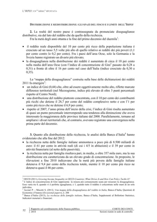L’IRPEF: UN’”ARMA” SPUNTATA
52
Rapporto sul coordinamento della finanza pubblica CORTE DEI CONTI
2014 Sezioni riunite in sede di controllo
DISTRIBUZIONE E REDISTRIBUZIONE: GLI SPAZI DEL FISCO E I LIMITI DELL’IRPEF
2. La realtà del nostro paese è contrassegnata da pronunciate diseguaglianze
distributive, sia dal lato del reddito che da quello della ricchezza.
Fra la metà degli anni ottanta e la fine del primo decennio del duemila1
:
 il reddito reale disponibile del 10 per cento più ricco della popolazione italiana è
cresciuto ad un tasso 5,5 volte più alto di quello relativo ai redditi dei più poveri (1,1
per cento contro lo 0,2 per cento). Fra i paesi dell’area Ocse, solo la Germania e la
Svezia hanno registrato un divario più elevato;
 la disuguaglianza nella distribuzione dei redditi è aumentata di circa il 10 per cento
nella media dell’area Ocse (con l’indice di concentrazione di Gini2
passato da 0,28 a
0,31) a fronte di oltre il 16 per cento nel caso dell’Italia (indice cresciuto da 0,30 a
0,35).
La “mappa della disuguaglianza” costruita sulla base delle dichiarazioni dei redditi
2011 fa emergere3
:
 un indice di Gini (0,44) che, oltre ad essere oggettivamente molto alto, riflette marcate
differenze territoriali (nel Mezzogiorno, indice più elevato di oltre 3 punti percentuali
rispetto al Centro Nord);
 una distribuzione del reddito piuttosto concentrata, con il 10 per cento dei contribuenti
più ricchi che detiene il 28,7 per cento del reddito complessivo netto e con l’1 per
cento più ricco che ne detiene il 6,9 per cento;
 rispetto al 2007, l’anno prima dell’inizio della crisi, l’indice di Gini risulta aumentato
di quasi un punto percentuale interrompendo una tendenza alla diminuzione che aveva
interessato la maggioranza delle province italiane dal 2000. Parallelamente, tornano ad
ampliarsi i divari territoriali che, al contrario, avevano registrato una convergenza nella
prima parte del decennio.
3. Quanto alla distribuzione della ricchezza, le analisi della Banca d’Italia4
hanno
evidenziato che alla fine del 2012:
 la ricchezza netta delle famiglie italiane ammontava a poco più di 8.500 miliardi di
euro: il 61 per cento in attività reali (di cui i 4/5 in abitazioni) e il 39 per cento in
attività finanziarie (al netto delle passività);
 la ricchezza netta per famiglia risultava pari, in media, a oltre 357 mila euro, ma la sua
distribuzione era caratterizzata da un elevato grado di concentrazione. In proposito, le
rilevazioni a fine 2010 indicavano che la metà più povera delle famiglie italiane
deteneva il 9,4 per cento della ricchezza totale, mentre il 10 per cento più ricco ne
deteneva quasi il 46 per cento.
1
OECD (2011), Growing Income Inequality in OECD Countries: What Drives It and How Can Policy Tackle It?
2
L’indice di concentrazione di Gini rappresenta la misura più comunemente usata per misurare la disuguaglianza.
Esso varia tra 0, quando vi è perfetta uguaglianza, e 1, quando tutto il reddito è concentrato nelle mani di un solo
individuo.
3
Acciari P. – Mocetti S. (2013), Una mappa della disuguaglianza del reddito in Italia, Banca d’Italia, Questioni di
Economia e Finanza (Occasional papers), n. 208
4
Banca d’Italia (2013), La ricchezza delle famiglie italiane, Banca d’Italia, Supplementi al Bollettino Statistico,
Indicatori monetari e finanziari.
 