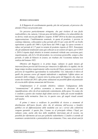 SINTESI E CONCLUSIONI
CORTE DEI CONTI Rapporto sul coordinamento della finanza pubblica I
Sezioni riunite in sede di controllo 2014
SINTESI E CONCLUSIONI
1. Il Rapporto di coordinamento guarda, più che nel passato, al percorso che
attende il Paese nei prossimi anni.
Un percorso particolarmente stringente, che può rivelarsi di non facile
realizzabilità e che, tuttavia, l’elevato peso del debito pubblico e la vulnerabilità che
ne deriva, rende ancora più difficile e urgente. Il DEF 2014 ne ha dato una puntuale
rappresentazione: l’indebitamento nominale, in quota di prodotto, è previsto in
continua riduzione, collocandosi a fine periodo allo 0,3 per cento del Pil, un livello
equivalente a quello del 1960 e il più basso dal 1946 a oggi. La spesa corrente si
riduce nel periodo di 2,7 punti in termini di prodotto rispetto al 2013. Nonostante
che gli andamenti tendenziali siano già collocati su un sentiero di rigore, per il 2015
e 2016 il rispetto degli obiettivi in termini strutturali richiede una correzione pari,
rispettivamente, allo 0,3 e 0,6 del prodotto. La correzione porterebbe, sempre a fine
periodo, il saldo di bilancio in avanzo, un risultato che l’economia italiana non
realizza dal lontano 1925.
Obiettivo del Rapporto è, in primo luogo, valutare in quale misura gli
interventi finora previsti dal Governo per rimuovere le difficoltà e le rigidità, che da
lungo tempo incidono negativamente sulla crescita del Paese, possano concorrere al
percorso di riequilibrio agevolandone la realizzabilità. Ciò, riducendo il rilievo di
quelli che possono essere gli impatti indesiderati e ampliando l’effetto atteso sui
parametri dello sviluppo. A questo mira la prima parte del Rapporto che, dopo un
esame dei risultati del 2013, offre prime valutazioni sui possibili effetti sul potenziale
di crescita delle riforme annunciate dal Governo.
Complementare è il secondo obiettivo: valutare l’adeguatezza della
“strumentazione” di politica economica a muovere in direzione di una
riqualificazione, oltre che di un tendenziale contenimento, della spesa. Un esame che
è condotto a partire dai risultati degli ultimi esercizi e dalle più recenti modifiche
intervenute nella normativa. Sono tre, in questo caso, gli angoli visuali assunti
nell’analisi.
Il primo è inteso a verificare la possibilità di ricorso a strumenti di
distribuzione dell’onere fiscale, oltre che di selezione dell’accesso a benefici
pubblici e/o di differenziazione delle modalità con cui i servizi alla collettività
vengono garantiti. A questo fine, l’esame va al principale tributo, l’Irpef, per
valutare come, anche alla luce delle modifiche intervenute più di recente, sia
possibile far riferimento ad esso per politiche redistributive. L’analisi si estende ad
esaminare caratteristiche e potenzialità di uno strumento, l’Isee, nato alcuni anni fa
 