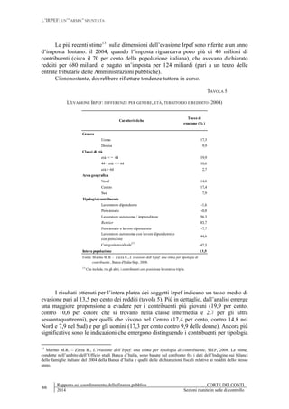 L’IRPEF: UN’”ARMA” SPUNTATA
66
Rapporto sul coordinamento della finanza pubblica CORTE DEI CONTI
2014 Sezioni riunite in sede di controllo
Le più recenti stime13
sulle dimensioni dell’evasione Irpef sono riferite a un anno
d’imposta lontano: il 2004, quando l’imposta riguardava poco più di 40 milioni di
contribuenti (circa il 70 per cento della popolazione italiana), che avevano dichiarato
redditi per 680 miliardi e pagato un’imposta per 124 miliardi (pari a un terzo delle
entrate tributarie delle Amministrazioni pubbliche).
Ciononostante, dovrebbero riflettere tendenze tuttora in corso.
TAVOLA 5
L'EVASIONE IRPEF: DIFFERENZE PER GENERE, ETÀ, TERRITORIO E REDDITO (2004)
I risultati ottenuti per l’intera platea dei soggetti Irpef indicano un tasso medio di
evasione pari al 13,5 per cento dei redditi (tavola 5). Più in dettaglio, dall’analisi emerge
una maggiore propensione a evadere per i contribuenti più giovani (19,9 per cento,
contro 10,6 per coloro che si trovano nella classe intermedia e 2,7 per gli ultra
sessantaquattrenni), per quelli che vivono nel Centro (17,4 per cento, contro 14,8 nel
Nord e 7,9 nel Sud) e per gli uomini (17,3 per cento contro 9,9 delle donne). Ancora più
significative sono le indicazioni che emergono distinguendo i contribuenti per tipologia
13
Marino M.R. – Zizza R., L’evasione dell’Irpef: una stima per tipologia di contribuente, SIEP, 2008. Le stime,
condotte nell’ambito dell’Ufficio studi Banca d’Italia, sono basate sul confronto fra i dati dell’Indagine sui bilanci
delle famiglie italiane del 2004 della Banca d’Italia e quelli delle dichiarazioni fiscali relative ai redditi dello stesso
anno.
Tasso di
evasione (% )
Genere
Uomo 17,3
Donna 9,9
Classi di età
età < = 44 19,9
44 < età < = 64 10,6
età > 64 2,7
Area geografica
Nord 14,8
Centro 17,4
Sud 7,9
Tipologia contribuente
Lavoratore dipendente -1,6
Pensionato -0,8
Lavoratore autonomo / imprenditore 56,3
Rentier 83,7
Pensionato e lavoro dipendente -7,7
Lavoratore autonomo con lavoro dipendente o
con pensione
44,6
Categoria residuale
(1)
-47,5
Intera popolazione 13,5
Caratteristiche
Fonte: Marino M.R. - Zizza R., L’evasione dell’Irpef: una stima per tipologia di
contribuente, Banca d'Italia-Siep, 2008.
(1)
Che include, tra gli altri, i contribuenti con posizione lavorativa tripla.
 