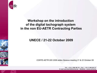 Tel : +32 2 286 80 32 - Fax : +32 2 286 80 37
E-mail secretariat@corte.be - Website : www.corte.be
Workshop on the introduction
of the digital tachograph system
in the non EU-AETR Contracting Parties
UNECE / 21-22 October 2009
CORTE-AETR 005 2009 slides Geneva meeting 21 & 22 October 09
 