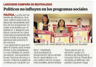 LANZAIION CAMPAÑA hE NEUTRALJOAD 
Politicos no influyen en los programas sociales 
~ La ¡era del Ga-binete 
de Ministros. Ana 
Jara. ratifico este lunes la 
absoluta neutralidad 
tica de los programas so-ciales 
impulsados por el 
gobierno, y aseguró que 
estos funcionan en base 
a factores puramente t~c-nlcos, 
frente al proceso 
electoral del prOxlmo 5 
de octubre. 
"Los parámetros que em-plea 
el Estado para empa-dronar 
a los ciudadanos 
o a sus familias en pobre-za 
operan exclusivamen-te 
por factores tecnicos y 
no por c_J’il:erios subjetivos 
¥ menos por caräcter po- 
Campaña de neutralidad de ~rogramas sociales 
l(tico’, manifestO. 
Jara encabezo la 
presentación de la campa. 
ña de neutralidad y no 
uso polltico de los progra. 
mas sociales, denominada 
"Saca pecho por tu 
derecho’, lunto a la 
ministra de Desarrollo e 
Inclusión Social. Paola Bus-tarnante: 
el defensor del 
pueblo. Eduardo Vega. 
