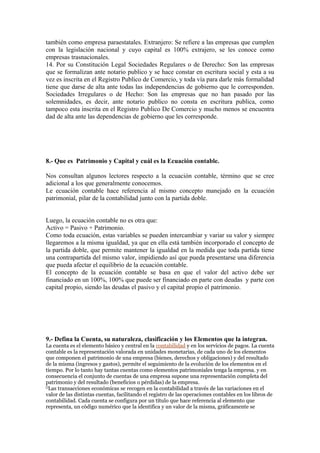 también como empresa paraestatales. Extranjero: Se refiere a las empresas que cumplen
con la legislación nacional y cuyo capital es 100% extrajero, se les conoce como
empresas trasnacionales.
14. Por su Constitución Legal Sociedades Regulares o de Derecho: Son las empresas
que se formalizan ante notario publico y se hace constar en escritura social y esta a su
vez es inscrita en el Registro Publico de Comercio, y toda vía para darle más formalidad
tiene que darse de alta ante todas las independencias de gobierno que le corresponden.
Sociedades Irregulares o de Hecho: Son las empresas que no han pasado por las
solemnidades, es decir, ante notario publico no consta en escritura publica, como
tampoco esta inscrita en el Registro Publico De Comercio y mucho menos se encuentra
dad de alta ante las dependencias de gobierno que les corresponde.
8.- Que es Patrimonio y Capital y cuál es la Ecuación contable.
Nos consultan algunos lectores respecto a la ecuación contable, término que se cree
adicional a los que generalmente conocemos.
Le ecuación contable hace referencia al mismo concepto manejado en la ecuación
patrimonial, pilar de la contabilidad junto con la partida doble.
Luego, la ecuación contable no es otra que:
Activo = Pasivo + Patrimonio.
Como toda ecuación, estas variables se pueden intercambiar y variar su valor y siempre
llegaremos a la misma igualdad, ya que en ella está también incorporado el concepto de
la partida doble, que permite mantener la igualdad en la medida que toda partida tiene
una contrapartida del mismo valor, impidiendo así que pueda presentarse una diferencia
que pueda afectar el equilibrio de la ecuación contable.
El concepto de la ecuación contable se basa en que el valor del activo debe ser
financiado en un 100%, 100% que puede ser financiado en parte con deudas y parte con
capital propio, siendo las deudas el pasivo y el capital propio el patrimonio.
9.- Defina la Cuenta, su naturaleza, clasificación y los Elementos que la integran.
La cuenta es el elemento básico y central en la contabilidad y en los servicios de pagos. La cuenta
contable es la representación valorada en unidades monetarias, de cada uno de los elementos
que componen el patrimonio de una empresa (bienes, derechos y obligaciones) y del resultado
de la misma (ingresos y gastos), permite el seguimiento de la evolución de los elementos en el
tiempo. Por lo tanto hay tantas cuentas como elementos patrimoniales tenga la empresa. y en
consecuencia el conjunto de cuentas de una empresa supone una representación completa del
patrimonio y del resultado (beneficios o pérdidas) de la empresa.
[]
Las transacciones económicas se recogen en la contabilidad a través de las variaciones en el
valor de las distintas cuentas, facilitando el registro de las operaciones contables en los libros de
contabilidad. Cada cuenta se configura por un título que hace referencia al elemento que
representa, un código numérico que la identifica y un valor de la misma, gráficamente se
 