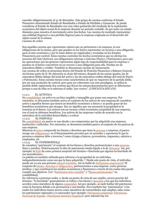 cancelar obligatoriamente al 31 de diciembre. Este grupo de cuentas conforma el Estado
Financiero denominado Estado de Resultados o Estado de Pérdidas y Ganancias. Se puede
considerar el Estado de Resultados con una vídeo grabación del resultado de la explotación
económica del objeto social de la empresa durante un período contable. Es por tanto un estado
dinámico pues muestra el movimiento entre dos fechas. Las cuentas de resultado representan
una utilidad (Ingreso) o una pérdida (Egreso) para la empresa originada en el desarrollo del
objeto social de la misma.
Cuentas de orden
Son aquellas cuentas que representan valores que no pertenecen a la empresa, ni son
obligaciones de la misma, pero que pueden en un futuro representar un recurso o una obligación
para el ente económico y por lo tanto deben ser registradas y reveladas en los Estados
Financieros por control. Estas cuentas controlan los hechos económicos que no afectan los
recursos del ente (Activos), sus obligaciones externas o internas (Pasivo y Patrimonio), pero que
las operaciones que las generan representan algún tipo de responsabilidad para la empresa o
pueden en el futuro convertirse en un recurso o una obligación para ella. Pueden ser de
naturaleza débito o crédito. También se denominan cuentas de memorando.
Las cuentas de orden se presentan dentro del Estado de Posición Financiera o Balance General,
sin formar parte de él. Su ubicación es al pie del mismo, después de las sumas iguales, las de
naturaleza débito debajo del total del activo y las de naturaleza crédito debajo del total de Pasivo
y Patrimonio. Estas cuentas tienen como característica de que no requieren de la partida doble,
por ser una anotación de control, pero para ser coherentes con este paradigma, se utiliza la
partida doble registrando dos cuentas que llevan las misma denominación pero se diferencian
porque a una de ellas se le adiciona el sufijo “por contra”. (UNICAUCA.EDU.CO)
1.1.2.1. EL ACTIVO(1)
En contabilidad, un activo es un bien tangible o intangible que posee una empresa. Por
extensión, se denomina también activo al conjunto de los activos de una empresa.Se considera
activo a aquellos bienes que tienen un beneficio económico a futuro y se pueda gozar de los
beneficios económicos que otorgue. Eso no significa que sea necesaria la propiedad ni la
tenencia ni el dinero. Los activos son un recurso o bien económico propiedad de una empresa,
con el cual se obtienen beneficios. Los activos de las empresas varían de acuerdo con la
naturaleza de la actividad desarrollada y a cobrar
1.1.2.2. EL PASIVO(2)
En contabilidad, un pasivo es una deuda o un compromiso que ha adquirido una empresa,
institución o individuo. Por extensión, se denomina también pasivo al conjunto de los pasivos de
una empresa.
Mientras el activo comprende los bienes y derechos que tiene la persona o empresa, el pasivo
recoge sus obligaciones: es el financiamiento provisto por un acreedor y representa lo que la
persona o empresa debe a terceros,[]
como el pago a bancos, proveedores, impuestos, salarios a
empleados, etc
1.1.2.3. EL PATRIMONIO(3)
Se considera “patrimonio” el conjunto de los bienes y derechos pertenecientes a una persona,
física o jurídica. Históricamente la idea de patrimonio estaba ligada a la de Herencia. Así, por
ejemplo, la RAE da como primera acepción del término «Hacienda que alguien ha heredado de
sus ascendientes».
La palabra es también utilizada para referirse a la propiedad de un individuo,
independientemente como sea que la haya adquirido.[1]
Desde este punto de vista, el individuo
puede ser ya sea una persona natural o jurídica. Así se habla de Patrimonio empresarial: El
conjunto de bienes, derechos y obligaciones, pertenecientes a una empresa -como persona
jurídica- y que constituyen los medios económicos y financieros a través de los cuales ésta puede
cumplir sus objetivos. (ver “Patrimonio neto contable” y “Masas patrimoniales” en
contabilidad).
En referencia a personas reales -y desde un punto de vista de uso amplio, menos preciso del
término- “lo heredado” generalmente se refiere a los bienes y derechos a los que los individuos
acceden como miembros de alguna comunidad. Así por ejemplo, se suele hablar del patrimonio
como la herencia debido a la pertenencia a una familia. Pero también hay “patrimonios” a los
cuales los individuos tienen acceso como miembros de comunidades más amplias, tales como
los patrimonios regionales y/o nacionales (por ejemplo: Patrimonio industrial; Patrimonio
Nacional de España ; Patrimonio histórico (España))- pero además hay los
 
