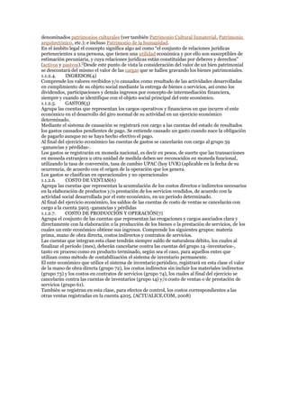 denominados patrimonios culturales (ver también Patrimonio Cultural Inmaterial, Patrimonio
arquitectónico, etc.); e incluso Patrimonio de la humanidad.
En el ámbito legal el concepto significa algo así como “el conjunto de relaciones jurídicas
pertenecientes a una persona, que tienen una utilidad económica y por ello son susceptibles de
estimación pecuniaria, y cuya relaciones jurídicas están constituidas por deberes y derechos”
(activos y pasivos).[]
Desde este punto de vista la consideración del valor de un bien patrimonial
se descontará del mismo el valor de las cargas que se hallen gravando los bienes patrimoniales.
1.1.2.4. INGRESOS(4)
Comprende los valores recibidos y/o causados como resultado de las actividades desarrolladas
en cumplimiento de su objeto social mediante la entrega de bienes o servicios, así como los
dividendos, participaciones y demás ingresos por concepto de intermediación financiera,
siempre y cuando se identifique con el objeto social principal del ente económico.
1.1.2.5. GASTOS(5)
Agrupa las cuentas que representan los cargos operativos y financieros en que incurre el ente
económico en el desarrollo del giro normal de su actividad en un ejercicio económico
determinado.
Mediante el sistema de causación se registrará con cargo a las cuentas del estado de resultados
los gastos causados pendientes de pago. Se entiende causado un gasto cuando nace la obligación
de pagarlo aunque no se haya hecho efectivo el pago.
Al final del ejercicio económico las cuentas de gastos se cancelarán con cargo al grupo 59
-ganancias y pérdidas-.
Los gastos se registrarán en moneda nacional, es decir en pesos, de suerte que las transacciones
en moneda extranjera u otra unidad de medida deben ser reconocidos en moneda funcional,
utilizando la tasa de conversión, tasa de cambio UPAC (hoy UVR) (aplicable en la fecha de su
ocurrencia, de acuerdo con el origen de la operación que los genera.
Los gastos se clasifican en operacionales y no operacionales
1.1.2.6. COSTO DE VENTAS(6)
Agrupa las cuentas que representan la acumulación de los costos directos e indirectos necesarios
en la elaboración de productos y/o prestación de los servicios vendidos, de acuerdo con la
actividad social desarrollada por el ente económico, en un período determinado.
Al final del ejercicio económico, los saldos de las cuentas de costo de ventas se cancelarán con
cargo a la cuenta 5905 -ganancias y pérdidas
1.1.2.7. COSTO DE PRODUCCIÓN Y OPERACIÓN(7)
Agrupa el conjunto de las cuentas que representan las erogaciones y cargos asociados clara y
directamente con la elaboración o la producción de los bienes o la prestación de servicios, de los
cuales un ente económico obtiene sus ingresos. Comprende los siguientes grupos: materia
prima, mano de obra directa, costos indirectos y contratos de servicios.
Las cuentas que integran esta clase tendrán siempre saldo de naturaleza débito, los cuales al
finalizar el período (mes), deberán cancelarse contra las cuentas del grupo 14 -inventarios-,
tanto en proceso como en producto terminado, según sea el caso, para aquellos entes que
utilizan como método de contabilización el sistema de inventario permanente.
El ente económico que utilice el sistema de inventario periódico, registrará en esta clase el valor
de la mano de obra directa (grupo 72), los costos indirectos sin incluir los materiales indirectos
(grupo 73) y los costos en contratos de servicios (grupo 74), los cuales al final del ejercicio se
cancelarán contra las cuentas de inventarios (grupo 14) y/o costo de ventas o de prestación de
servicios (grupo 61).
También se registran en esta clase, para efectos de control, los costos correspondientes a las
otras ventas registradas en la cuenta 4205. (ACTUALICE.COM, 2008)
 