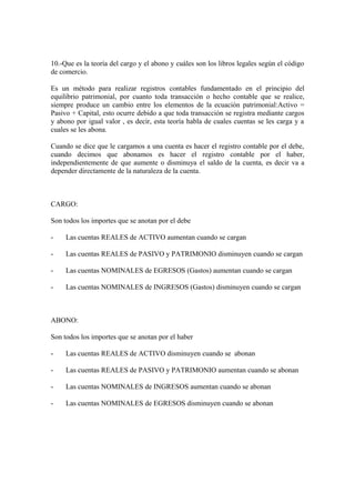 10.-Que es la teoría del cargo y el abono y cuáles son los libros legales según el código
de comercio.
Es un método para realizar registros contables fundamentado en el principio del
equilibrio patrimonial, por cuanto toda transacción o hecho contable que se realice,
siempre produce un cambio entre los elementos de la ecuación patrimonial:Activo =
Pasivo + Capital, esto ocurre debido a que toda transacción se registra mediante cargos
y abono por igual valor , es decir, esta teoría habla de cuales cuentas se les carga y a
cuales se les abona.
Cuando se dice que le cargamos a una cuenta es hacer el registro contable por el debe,
cuando decimos que abonamos es hacer el registro contable por el haber,
independientemente de que aumente o disminuya el saldo de la cuenta, es decir va a
depender directamente de la naturaleza de la cuenta.
CARGO:
Son todos los importes que se anotan por el debe
- Las cuentas REALES de ACTIVO aumentan cuando se cargan
- Las cuentas REALES de PASIVO y PATRIMONIO disminuyen cuando se cargan
- Las cuentas NOMINALES de EGRESOS (Gastos) aumentan cuando se cargan
- Las cuentas NOMINALES de INGRESOS (Gastos) disminuyen cuando se cargan
ABONO:
Son todos los importes que se anotan por el haber
- Las cuentas REALES de ACTIVO disminuyen cuando se abonan
- Las cuentas REALES de PASIVO y PATRIMONIO aumentan cuando se abonan
- Las cuentas NOMINALES de INGRESOS aumentan cuando se abonan
- Las cuentas NOMINALES de EGRESOS disminuyen cuando se abonan
 
