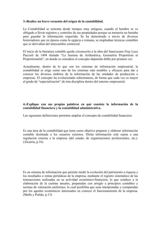 3.-Realice un breve recuento del origen de la contabilidad.
La Contabilidad se remonta desde tiempos muy antiguos, cuando el hombre se ve
obligado a llevar registros y controles de sus propiedades porque su memoria no bastaba
para guardar la información requerida. Se ha demostrado a través de diversos
historiadores que en épocas como la egipcia o romana, se empleaban técnicas contables
que se derivaban del intercambio comercial.
El inicio de la literatura contable queda circunscrito a la obra del franciscano Fray Luca
Paccioli de 1494 titulado “La Summa de Arithmética, Geometría Proportioni et
Proportionalitá”, en donde se considera el concepto departida doble por primera vez.
Actualmente, dentro de lo que son los sistemas de información empresarial, la
contabilidad se erige como uno de los sistemas más notables y eficaces para dar a
conocer los diversos ámbitos de la información de las unidades de producción o
empresas. El concepto ha evolucionado sobremanera, de forma que cada vez es mayor
el grado de “especialización” de ésta disciplina dentro del entorno empresarial.
4.-Explique con sus propias palabras en qué consiste la información de la
contabilidad financiera y la contabilidad administrativa.
Las siguientes definiciones permiten ampliar el concepto de contabilidad financiera:
Es una área de la contabilidad que tiene como objetivo preparar y elaborar información
contable destinada a los usuarios externos. Dicha información está sujeta a una
regulación externa a la empresa (del estado, de organizaciones profesionales, etc.).
(Alcarria, p.16)
Es un sistema de información que permite medir la evolución del patrimonio o riqueza y
los resultados o rentas periódicas de la empresa, mediante el registro sistemático de las
transacciones realizadas en su actividad económico-financiera, lo que conduce a la
elaboración de la cuentas anuales, preparadas con arreglo a principios contables y
normas de valoración uniformes, lo cual posibilita que sean interpretadas y comparadas
por los agentes económicos interesados en conocer el funcionamiento de la empresa.
(Mallo y Pulido, p.13)
 