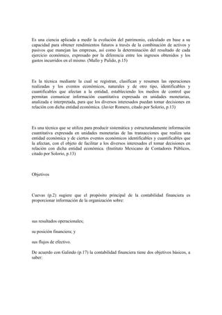 Es una ciencia aplicada a medir la evolución del patrimonio, calculado en base a su
capacidad para obtener rendimientos futuros a través de la combinación de activos y
pasivos que manejan las empresas, así como la determinación del resultado de cada
ejercicio económico, expresado por la diferencia entre los ingresos obtenidos y los
gastos incurridos en el mismo. (Mallo y Pulido, p.15)
Es la técnica mediante la cual se registran, clasifican y resumen las operaciones
realizadas y los eventos económicos, naturales y de otro tipo, identificables y
cuantificables que afectan a la entidad, estableciendo los medios de control que
permitan comunicar información cuantitativa expresada en unidades monetarias,
analizada e interpretada, para que los diversos interesados puedan tomar decisiones en
relación con dicha entidad económica. (Javier Romero, citado por Solorio, p.13)
Es una técnica que se utiliza para producir sistemática y estructuradamente información
cuantitativa expresada en unidades monetarias de las transacciones que realiza una
entidad económica y de ciertos eventos económicos identificables y cuantificables que
la afectan, con el objeto de facilitar a los diversos interesados el tomar decisiones en
relación con dicha entidad económica. (Instituto Mexicano de Contadores Públicos,
citado por Solorio, p.13)
Objetivos
Cuevas (p.2) sugiere que el propósito principal de la contabilidad financiera es
proporcionar información de la organización sobre:
sus resultados operacionales;
su posición financiera; y
sus flujos de efectivo.
De acuerdo con Galindo (p.17) la contabilidad financiera tiene dos objetivos básicos, a
saber:
 