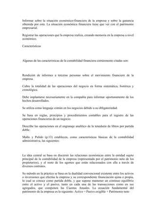 Informar sobre la situación económico-financiera de la empresa y sobre la ganancia
obtenida por esta. La situación económica financiera tiene que ver con el patrimonio
empresarial.
Registrar las operaciones que la empresa realiza, creando memoria en la empresa a nivel
económico.
Características
Algunas de las características de la contabilidad financiera comúnmente citadas son:
Rendición de informes a terceras personas sobre el movimiento financiero de la
empresa.
Cubre la totalidad de las operaciones del negocio en forma sistemática, histórica y
cronológica.
Debe implantarse necesariamente en la compañía para informar oportunamente de los
hechos desarrollados.
Se utiliza como lenguaje común en los negocios debido a su obligatoriedad.
Se basa en reglas, principios y procedimientos contables para el registro de las
operaciones financieras de un negocio.
Describe las operaciones en el engranaje analítico de la teneduría de libros por partida
doble.
Mallo y Pulido (p.13) establecen, como características básicas de la contabilidad
administrativa, las siguientes:
La idea central se basa en discernir las relaciones económicas entre la entidad sujeto
principal de la contabilidad de la empresa (representada por el patrimonio neto de los
propietarios), y el resto de los agentes que están relacionados con ella a través de
diversos contratos.
Su método en la práctica se basa en la dualidad convencional existente entre los activos
o inversiones que efectúa la empresa y su correspondiente financiación ajena o propia,
lo cual se conoce como partida doble, y que supone mantener un continuo equilibrio
entre el activo y el pasivo, tanto en cada una de las transacciones como en sus
agregados, que componen las Cuentas Anuales. La ecuación fundamental del
patrimonio de la empresa es la siguiente: Activo = Pasivo exigible + Patrimonio neto
 