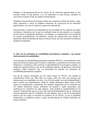 Establece la homogeneización de los valores de los elementos patrimoniales en una
moneda común, lo que permite a su vez expresarlo en otras divisas, mediante su
conversión al aplicar el tipo de cambio correspondiente.
Mediante el desarrollo de las distintas cuentas que componen un Plan de Cuentas, capta,
mide, representa y valora en unidades monetarias las variaciones de los elementos
patrimoniales, así corno los ingresos y gastos de cada periodo.
Funciona bajo el supuesto de continuidad de las actividades de las empresas de índole
económica y financiera, por lo que los resultados reales de una empresa no se podrían
conocer hasta su liquidación definitiva; sin embargo, se complementa con la rendición
de cuentas periódicamente. En definitiva, registra las transacciones que afectan al
patrimonio desde el principio del ejercicio hasta el final, tal como muestran los balances
periódicos preparados.
5.- Que son los principios de contabilidad generalmente aceptados y las normas
internacionales de contabilidad.
Los principios de contabilidad generalmente aceptados (PCGA), son considerados como
guías que dictan las pautas para el registro, tratamiento y presentación de transacciones
financieras o económicas. Para sustentar la aplicabilidad de los principios contables, se
establecen supuestos básicos, que son de aceptación general y de aplicación inicial para
cualquier estado financiero que sea presentado de acuerdo con principios de
contabilidad generalmente aceptados.
Una de las razones principales por las cuales surgen los PCGA, está referida al
entendimiento básico que debe tener un usuario sobre las cifras que presenta una
empresa para ser comparadas con otras. Con el fin de cumplir con esta comparabilidad y
que la misma sea completamente valida los estados financieros deben seguir ciertas
reglas en su preparación y elaboración. Por ejemplo: imaginemos por un momento que
los estados financieros fuesen elaborados de acuerdo a reglas particulares que
establezcan los contadores de cada empresa, ¿sería posible la comparabilidad de los
mismos?. Naturalmente que no ya que existe una alta probabilidad de que se establezcan
criterios diferentes entre los contadores de cada empresa. Este es uno de los principales
motivos por los cuales es relevante la existencia de los PCGA, ya que su propósito
fundamental es establecer normas y reglas de presentación de estados financieros de
manera uniforme.
 