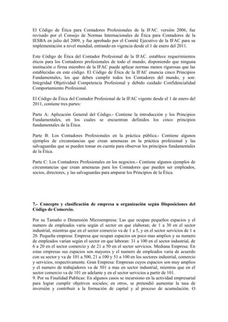 El Código de Ética para Contadores Profesionales de la IFAC. versión 2006, fue
revisado por el Consejo de Normas Internacionales de Ética para Contadores de la
IESBA en julio del 2009, y fue aprobado por el Comité Ejecutivo de la IFAC para su
implementación a nivel mundial, entrando en vigencia desde el 1 de enero del 2011.
Este Código de Ética del Contador Profesional de la IFAC. establece requerimientos
éticos para los Contadores profesionales de todo el mundo, disponiendo que ninguna
institución o firma miembro de la IFAC puede aplicar normas menos rigurosas que las
establecidas en este código. El Código de Ética de la IFAC enuncia cinco Principios
Fundamentales, los que deben cumplir todos los Contadores del mundo, y son:
Integridad Objetividad Competencia Profesional y debido cuidado Confidencialidad
Comportamiento Profesional.
El Código de Ética del Contador Profesional de la IFAC vigente desde el 1 de enero del
2011, contiene tres partes:
Parte A: Aplicación General del Código.- Contiene la introducción y los Principios
Fundamentales, en los cuales se encuentran definidos los cinco principios
fundamentales de la Ética.
Parte B: Los Contadores Profesionales en la práctica pública.- Contiene algunos
ejemplos de circunstancias que crean amenazas en la práctica profesional y las
salvaguardas que se pueden tomar en cuenta para observar los principios fundamentales
de la Ética.
Parte C: Los Contadores Profesionales en los negocios.- Contiene algunos ejemplos de
circunstancias que crean amenazas para los Contadores que pueden ser empleados,
socios, directores, y las salvaguardas para amparar los Principios de la Ética.
7.- Concepto y clasificación de empresa u organización según Disposiciones del
Código de Comercio.
Por su Tamaño o Dimensión Microempresa: Las que ocupan pequeños espacios y el
numero de empleados varia según el sector en que elaboran; de 1 a 30 en el sector
industrial, mientras que en el sector comercio va de 1 a 5, y en el sector servicios de 1 a
20. Pequeña empresa: Empresa que ocupan espacios un poco mas amplios y su numero
de empleados varían según el sector en que laboran: 31 a 100 en el sector industrial, de
6 a 20 en el sector comercio y de 21 a 50 en el sector servicios. Mediana Empresa: En
estas empresas sus espacios son mayores y el numero de empleados varia de acuerdo
con su sector y va de 101 a 500, 21 a 100 y 51 a 100 en los sectores industrial, comercio
y servicios, respectivamente. Gran Empresa: Empresas cuyos espacios son muy amplios
y el numero de trabajadores va de 501 a mas en sector industrial, mientras que en el
sector comercio va de 101 en adelante y en el sector servicios a partir de 101.
9. Por su Finalidad Publicas: En algunos casos se incursiono en la actividad empresarial
para lograr cumplir objetivos sociales; en otros, se pretendió aumentar la tasa de
inversión y contribuir a la formación de capital y al proceso de acumulación. O
 