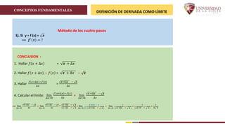 CONCEPTOS FUNDAMENTALES DEFINICIÓN DE DERIVADA COMO LÍMITE
Ej. Si y = f (x) = 𝒙
⟹ 𝒇′
𝒙 = ?
CONCLUSION :
1. Hallar 𝑓 𝑥 + ∆𝑥 = 𝒙 + ∆𝑥
2. Hallar 𝑓 𝑥 + ∆𝑥 − 𝑓 𝑥 = 𝒙 + ∆𝑥 − 𝒙
3. Hallar
𝑓 𝑥+∆𝑥 −𝑓(𝑥)
∆𝑥
=
𝒙 +∆𝑥 − 𝒙
∆𝑥
4. Calcular el límite: lim
∆𝑥→0
𝑓 𝑥+∆𝑥 −𝑓(𝑥)
∆𝑥
= lim
∆𝑥→0
𝒙 +∆𝑥 − 𝒙
∆𝑥
⟹ lim
∆𝑥→0
𝒙 +∆𝑥 − 𝒙
∆𝑥
= lim
∆𝑥→0
𝒙 +∆𝑥 − 𝒙
∆𝑥
*
𝒙 +∆𝑥 + 𝒙
𝒙 +∆𝑥 + 𝒙
= lim
∆𝑥→0
𝒙 +∆𝒙 − 𝑥
∆𝑥 ( 𝒙 +∆𝑥 + 𝒙 )
= lim
∆𝑥→0
1
( 𝒙 +∆𝑥 + 𝒙 )
=
1
( 𝒙 +0 + 𝒙 )
=
1
𝟐 𝒙
Método de los cuatro pasos
 