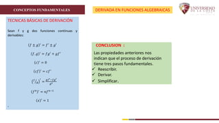 CONCEPTOS FUNDAMENTALES DERIVADA EN FUNCIONES ALGEBRAICAS
TECNICAS BÁSICAS DE DERIVACIÓN
Sean f y g dos funciones continuas y
derivables:
𝑓 ± 𝑔 ′
= 𝑓′
± 𝑔′
𝑓. 𝑔 ′
= 𝑓𝑔′
+ 𝑔𝑓′
𝑐 ′
= 0
𝑐𝑓 ′
= 𝑐𝑓′
𝑓
𝑔
′
=
𝑔𝑓′−𝑓𝑔′
𝑔2
𝑓𝑛 ′
= 𝑛𝑓𝑛−1
𝑥 ′
= 1
.
CONCLUSION :
Las propiedades anteriores nos
indican que el proceso de derivación
tiene tres pasos fundamentales.
 Reescribir.
 Derivar.
 Simplificar.
 