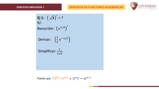 EJERCICIOS INDICADOR 1 DERIVADA EN FUNCIONES ALGEBRAICAS
Ej 1: 𝒙
′
= ?
R/.
Reescribir: 𝑥1/2 ′
Derivar:
1
2
𝑥−1/2
Simplificar:
1
2 𝑥
.
Puesto que
𝒏
𝒙𝒎 = 𝒙𝒎/𝒏 𝑦 𝑓𝑛 ′ = 𝑛𝑓𝑛−1
 